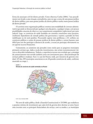 555
Cooperação Federativa: a formação de consórcios públicos no Brasil
forma da associação civil de direito privado. Como observou Cunha (2004), “esse procedi-
mento tem levado a uma situação contraditória, uma vez que a soma de uma pessoa jurídica
de direito público com outra pessoa jurídica de direito público resulta numa pessoa jurídica
de direito privado.”
O convênio entre organizações públicas constitui uma modalidade de contrato adminis-
trativo que pode ser denunciado por qualquer uma das partes, a qualquer tempo, com poucas
possibilidades concretas de obter-se o seu cumprimento compulsório (enforcement) por meio
judicial. Logo, os consórcios de saúde fundados em convênio constituíam entes precários,
totalmente dependentes da vontade política dos governantes e sujeitos a períodos de forte
mobilização ou de total paralisia. Procurando superar estes problemas, a LC atribuiu aos
consórcios públicos o caráter de pessoas jurídicas de direito público e tornou bastante mais
difícil para um dos partícipes a denúncia do acordo, a recusa em participar efetivamente ou
em aportar recursos financeiros.
Comumente, os consórcios são pensados como meios para os pequenos municípios
prestarem serviços que, dada a escala dos investimentos, não seriam economicamente viá-
veis se oferecidos isoladamente. Todavia, a experiência recente tem revelado que a estratégia
de consorciamento tem servido também como um instrumento para a descentralização de
serviços públicos estaduais. Este é o caso do Paraná, onde, por iniciativa do governo esta-
dual, 325 dos 399 municípios associaram-se em 20 grandes consórcios de saúde, conforme
mostrado no mapa 1.
Mapa 1
Divisão de consórcios de saúde instituídos no Paraná
Fonte: Cezar e Andrade (2008).
No setor de saúde pública, desde a Emenda Constitucional no
29/2000, que estabeleceu
o patamar mínimo de investimento que cada nível de governo deve destinar ao setor, houve
uma inversão entre os principais financiadores do serviço, com os estados e os municípios
 