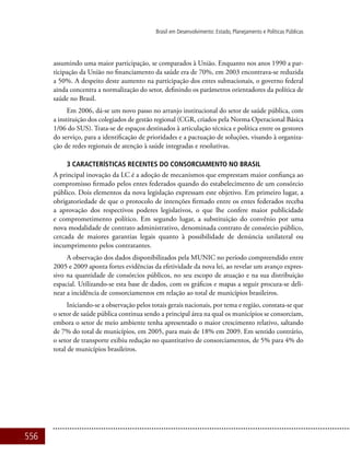 556
Brasil em Desenvolvimento: Estado, Planejamento e Políticas Públicas
assumindo uma maior participação, se comparados à União. Enquanto nos anos 1990 a par-
ticipação da União no financiamento da saúde era de 70%, em 2003 encontrava-se reduzida
a 50%. A despeito deste aumento na participação dos entes subnacionais, o governo federal
ainda concentra a normalização do setor, definindo os parâmetros orientadores da política de
saúde no Brasil.
Em 2006, dá-se um novo passo no arranjo institucional do setor de saúde pública, com
a instituição dos colegiados de gestão regional (CGR, criados pela Norma Operacional Básica
1/06 do SUS). Trata-se de espaços destinados à articulação técnica e política entre os gestores
do serviço, para a identificação de prioridades e a pactuação de soluções, visando à organiza-
ção de redes regionais de atenção à saúde integradas e resolutivas.
3 CARACTERÍSTICAS RECENTES DO CONSORCIAMENTO NO BRASIL
A principal inovação da LC é a adoção de mecanismos que emprestam maior confiança ao
compromisso firmado pelos entes federados quando do estabelecimento de um consórcio
público. Dois elementos da nova legislação expressam este objetivo. Em primeiro lugar, a
obrigatoriedade de que o protocolo de intenções firmado entre os entes federados receba
a aprovação dos respectivos poderes legislativos, o que lhe confere maior publicidade
e comprometimento político. Em segundo lugar, a substituição do convênio por uma
nova modalidade de contrato administrativo, denominada contrato de consórcio público,
cercada de maiores garantias legais quanto à possibilidade de denúncia unilateral ou
incumprimento pelos contratantes.
A observação dos dados disponibilizados pela MUNIC no período compreendido entre
2005 e 2009 aponta fortes evidências da efetividade da nova lei, ao revelar um avanço expres-
sivo na quantidade de consórcios públicos, no seu escopo de atuação e na sua distribuição
espacial. Utilizando-se esta base de dados, com os gráficos e mapas a seguir procura-se deli-
near a incidência de consorciamentos em relação ao total de municípios brasileiros.
Iniciando-se a observação pelos totais gerais nacionais, por tema e região, constata-se que
o setor de saúde pública continua sendo a principal área na qual os municípios se consorciam,
embora o setor de meio ambiente tenha apresentado o maior crescimento relativo, saltando
de 7% do total de municípios, em 2005, para mais de 18% em 2009. Em sentido contrário,
o setor de transporte exibiu redução no quantitativo de consorciamentos, de 5% para 4% do
total de municípios brasileiros.
 