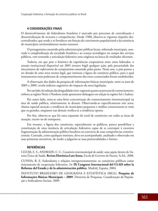563
Cooperação Federativa: a formação de consórcios públicos no Brasil
4 CONSIDERAÇÕES FINAIS
O desenvolvimento do federalismo brasileiro é marcado por processos de centralização e
descentralização de recursos e competências. Desde 1988, observa-se vigoroso impulso des-
centralizador, que tende a se fortalecer em função do crescimento populacional e da existência
de municípios territorialmente muito extensos.
O protagonismo assumido pelas administrações públicas locais, sobretudo municipais, asso-
ciado à complexificação da sociedade brasileira e ao avanço tecnológico no campo dos serviços
públicos, vem tornando a articulação federativa uma exigência na busca de resultados eficientes.
Todavia, em que pese o histórico de experiências cooperativas entre entes federados, o
arranjo institucional disponível até 2005 tornava frágil qualquer ação, pela precariedade dos
mecanismos de enforcement do compromisso assumido pelas partes. Nesse ano, o país passou a
ser dotado de uma nova norma legal, que instituiu a figura do consórcio público, para o qual
instrumentos mais poderosos de comprometimento dos entes consorciados foram estabelecidos.
A observação dos dados da pesquisa de informações básicas municipais, entre os anos de
2005 e 2009, revela indícios sugestivos do impacto da nova legislação.
Porumlado,háreduçãodasdesigualdadesinter-regionaisquantoaoprocessodeconsorciamento,
embora as regiões Norte e Nordeste ainda apresentem defasagem em relação às regiões Sul e Sudeste.
Por outro lado, nota-se uma forte concentração do consorciamento intermunicipal na
área de saúde pública, relativamente às demais. Observando-se especificamente este setor,
chama especial atenção a tendência de municípios pequenos e médios consorciarem-se mais
que os grandes, enquanto nas demais verifica-se a tendência oposta.
Por fim, observa-se que há uma expansão do total de consórcios em todas as áreas de
atuação, exceto na de transporte.
Em resumo, a figura dos consórcios, especialmente os públicos, parece possibilitar a
constituição de uma instância de articulação federativa capaz de se contrapor à excessiva
fragmentação da administração pública brasileira no exercício de suas competências constitu-
cionais. Contudo, como qualquer instituto, deve ser acompanhado, analisado e observado em
suas primeiras iniciativas, de modo a julgarem-se suas potencialidades e limites.
REFERÊNCIAS
CEZAR, E. S.; ANDRADE, C. C. Consórcio intermunicipal de saúde: uma opção dentro do Sis-
tema Único de Saúde. Revista Eletrônica Lato Sensu, Escola de Governo do Paraná, 5a Ed., 2008.
CUNHA, R. E. Federalismo e relações intergovernamentais: os consórcios públicos como
instrumento de cooperação federativa. In: IX Congreso Internacional del CLAD sobre la
Reforma del Estado y de la administración pública. Madrid, España, 2004.
INSTITUTO BRASILEIRO DE GEOGRAFIA E ESTATÍSTICA (IBGE). Pesquisa de
Informações Básicas Municipais – 2009. Diretoria de Pesquisas, Coordenação de Popula-
ção e Indicadores Sociais, 2009.
 
