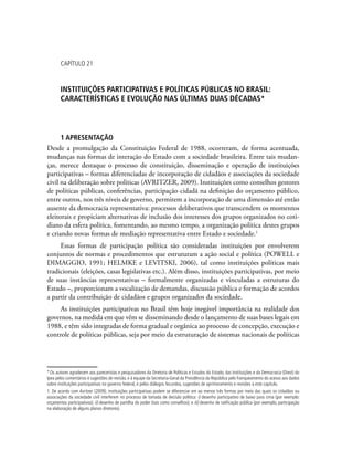 Capítulo 21
Instituições Participativas e Políticas Públicas no Brasil:
características e evolução nas últimas duas décadas*
1 Apresentação
Desde a promulgação da Constituição Federal de 1988, ocorreram, de forma acentuada,
mudanças nas formas de interação do Estado com a sociedade brasileira. Entre tais mudan-
ças, merece destaque o processo de constituição, disseminação e operação de instituições
participativas – formas diferenciadas de incorporação de cidadãos e associações da sociedade
civil na deliberação sobre políticas (AVRITZER, 2009). Instituições como conselhos gestores
de políticas públicas, conferências, participação cidadã na definição do orçamento público,
entre outros, nos três níveis de governo, permitem a incorporação de uma dimensão até então
ausente da democracia representativa: processos deliberativos que transcendem os momentos
eleitorais e propiciam alternativas de inclusão dos interesses dos grupos organizados no coti-
diano da esfera política, fomentando, ao mesmo tempo, a organização política destes grupos
e criando novas formas de mediação representativa entre Estado e sociedade.1
Essas formas de participação política são consideradas instituições por envolverem
conjuntos de normas e procedimentos que estruturam a ação social e política (POWELL e
DIMAGGIO, 1991; HELMKE e LEVITSKI, 2006), tal como instituições políticas mais
tradicionais (eleições, casas legislativas etc.). Além disso, instituições participativas, por meio
de suas instâncias representativas – formalmente organizadas e vinculadas a estruturas do
Estado –, proporcionam a vocalização de demandas, discussão pública e formação de acordos
a partir da contribuição de cidadãos e grupos organizados da sociedade.
As instituições participativas no Brasil têm hoje inegável importância na realidade dos
governos, na medida em que vêm se disseminando desde o lançamento de suas bases legais em
1988, e têm sido integradas de forma gradual e orgânica ao processo de concepção, execução e
controle de políticas públicas, seja por meio da estruturação de sistemas nacionais de políticas
*Os autores agradecem aos pareceristas e pesquisadores da Diretoria de Políticas e Estudos do Estado, das Instituições e da Democracia (Diest) do
Ipea pelos comentários e sugestões de revisão, e à equipe da Secretaria-Geral da Presidência da República pelo franqueamento do acesso aos dados
sobre instituições participativas no governo federal, e pelos diálogos fecundos, sugestões de aprimoramento e revisões a este capítulo.
1. De acordo com Avritzer (2009), instituições participativas podem se diferenciar em ao menos três formas por meio das quais os cidadãos ou
associações da sociedade civil interferem no processo de tomada de decisão política: i) desenho participativo de baixo para cima (por exemplo:
orçamentos participativos); ii) desenho de partilha do poder (tais como conselhos); e iii) desenho de ratificação pública (por exemplo, participação
na elaboração de alguns planos diretores).
 