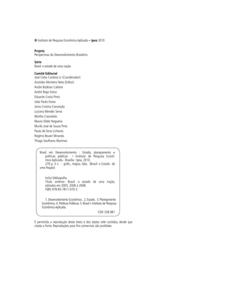 © Instituto de Pesquisa Econômica Aplicada – ipea 2010
Projeto
Perspectivas do Desenvolvimento Brasileiro
Série
Brasil: o estado de uma nação
Comitê Editorial
José Celso Cardoso Jr. (Coordenador)
Aristides Monteiro Neto (Editor)
André Bojikian Calixtre
André Rego Viana
Eduardo Costa Pinto
João Paulo Viana
Júnia Cristina Conceição
Luciana Mendes Servo
Martha Cassiolato
Mauro Oddo Nogueira
Murilo José de Souza Pires
Paulo de Tarso Linhares
Rogério Boueri Miranda
Thiago Sevilhano Martinez
Brasil em Desenvolvimento : Estado, planejamento e
políticas públicas / Instituto de Pesquisa Econô-
mica Aplicada.- Brasília : Ipea, 2010.
270 p. 3 v. : gráfs., mapas, tabs. (Brasil: o Estado de
uma Nação)
Inclui bibliografia.
Título anterior: Brasil: o estado de uma nação,
editados em 2005, 2006 e 2008.
ISBN 978-85-7811-070-3
1. Desenvolvimento Econômico. 2. Estado. 3. Planejamento
Econômico. 4. Políticas Públicas. 5. Brasil I. Instituto de Pesquisa
EconômicaAplicada.
CDD 338.981
É permitida a reprodução deste texto e dos dados nele contidos, desde que
citada a fonte. Reproduções para fins comerciais são proibidas
 