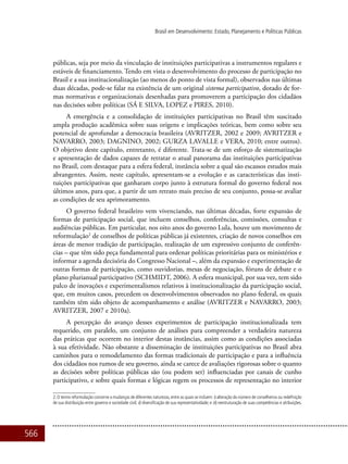 566
Brasil em Desenvolvimento: Estado, Planejamento e Políticas Públicas
públicas, seja por meio da vinculação de instituições participativas a instrumentos regulares e
estáveis de financiamento. Tendo em vista o desenvolvimento do processo de participação no
Brasil e a sua institucionalização (ao menos do ponto de vista formal), observados nas últimas
duas décadas, pode-se falar na existência de um original sistema participativo, dotado de for-
mas normativas e organizacionais desenhadas para promoverem a participação dos cidadãos
nas decisões sobre políticas (SÁ E SILVA, LOPEZ e PIRES, 2010).
A emergência e a consolidação de instituições participativas no Brasil têm suscitado
ampla produção acadêmica sobre suas origens e implicações teóricas, bem como sobre seu
potencial de aprofundar a democracia brasileira (AVRITZER, 2002 e 2009; AVRITZER e
NAVARRO, 2003; DAGNINO, 2002; Gurza Lavalle e VERA, 2010; entre outros).
O objetivo deste capítulo, entretanto, é diferente. Trata-se de um esforço de sistematização
e apresentação de dados capazes de retratar o atual panorama das instituições participativas
no Brasil, com destaque para a esfera federal, instância sobre a qual são escassos estudos mais
abrangentes. Assim, neste capítulo, apresentam-se a evolução e as características das insti-
tuições participativas que ganharam corpo junto à estrutura formal do governo federal nos
últimos anos, para que, a partir de um retrato mais preciso de seu conjunto, possa-se avaliar
as condições de seu aprimoramento.
O governo federal brasileiro vem vivenciando, nas últimas décadas, forte expansão de
formas de participação social, que incluem conselhos, conferências, comissões, consultas e
audiências públicas. Em particular, nos oito anos do governo Lula, houve um movimento de
reformulação2
de conselhos de políticas públicas já existentes, criação de novos conselhos em
áreas de menor tradição de participação, realização de um expressivo conjunto de conferên-
cias – que têm sido peça fundamental para ordenar políticas prioritárias para os ministérios e
informar a agenda decisória do Congresso Nacional –, além da expansão e experimentação de
outras formas de participação, como ouvidorias, mesas de negociação, fóruns de debate e o
plano plurianual participativo (Schmidt, 2006). A esfera municipal, por sua vez, tem sido
palco de inovações e experimentalismos relativos à institucionalização da participação social,
que, em muitos casos, precedem os desenvolvimentos observados no plano federal, os quais
também têm sido objeto de acompanhamento e análise (AVRITZER e NAVARRO, 2003;
AVRITZER, 2007 e 2010a).
A percepção do avanço desses experimentos de participação institucionalizada tem
requerido, em paralelo, um conjunto de análises para compreender a verdadeira natureza
das práticas que ocorrem no interior destas instâncias, assim como as condições associadas
à sua efetividade. Não obstante a disseminação de instituições participativas no Brasil abra
caminhos para o remodelamento das formas tradicionais de participação e para a influência
dos cidadãos nos rumos de seu governo, ainda se carece de avaliações rigorosas sobre o quanto
as decisões sobre políticas públicas são (ou podem ser) influenciadas por canais de cunho
participativo, e sobre quais formas e lógicas regem os processos de representação no interior
2. O termo reformulação concerne a mudanças de diferentes naturezas, entre as quais se incluem: i) alteração do número de conselheiros ou redefinição
de sua distribuição entre governo e sociedade civil; ii) diversificação de sua representatividade; e iii) reestruturação de suas competências e atribuições.
 