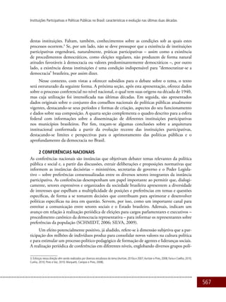 567
Instituições Participativas e Políticas Públicas no Brasil: características e evolução nas últimas duas décadas
destas instituições. Faltam, também, conhecimentos sobre as condições sob as quais estes
processos ocorrem.3
Se, por um lado, não se deve pressupor que a existência de instituições
participativas engendrará, naturalmente, práticas participativas – assim como a existência
de procedimentos democráticos, como eleições regulares, não produzem de forma natural
atitudes favoráveis à democracia ou valores predominantemente democráticos –, por outro
lado, a existência destas instituições é uma condição indispensável para “democratizar-se a
democracia” brasileira, por assim dizer.
Nesse contexto, com vistas a oferecer subsídios para o debate sobre o tema, o texto
será estruturado da seguinte forma. A próxima seção, após esta apresentação, oferece dados
sobre o processo conferencial no nível nacional, o qual tem suas origens na década de 1940,
mas cuja utilização foi intensificada nas últimas décadas. Em seguida, são apresentados
dados originais sobre o conjunto dos conselhos nacionais de políticas públicas atualmente
vigentes, destacando-se seus períodos e formas de criação, aspectos do seu funcionamento
e dados sobre sua composição. A quarta seção complementa o quadro descrito para a esfera
federal com informações sobre a disseminação de diferentes instituições participativas
nos municípios brasileiros. Por fim, traçam-se algumas conclusões sobre a arquitetura
institucional conformada a partir da evolução recente das instituições participativas,
destacando-se limites e perspectivas para o aprimoramento das políticas públicas e o
aprofundamento da democracia no Brasil.
2 Conferências nacionais
As conferências nacionais são instâncias que objetivam debater temas relevantes da política
pública e social e, a partir das discussões, extrair deliberações e proposições normativas que
informem as instâncias decisórias – ministérios, secretarias de governo e o Poder Legisla-
tivo – sobre preferências consensualizadas entre os diversos setores integrantes da instância
participativa. As conferências desempenham um papel importante ao permitir que, dialogi-
camente, setores expressivos e organizados da sociedade brasileira apresentem a diversidade
de interesses que espelham a multiplicidade de posições e preferências em temas e questões
específicas, de forma a se tomarem decisões que contribuam para aprimorar e desenvolver
políticas específicas na área em questão. Servem, por isso, como um importante canal para
estreitar a comunicação entre setores sociais e o Estado brasileiro. Ademais, indicam um
avanço em relação à realização periódica de eleições para cargos parlamentares e executivos –
procedimento canônico da democracia representativa – para informar os representantes sobre
preferências da população (SCHMIDT, 2006; SILVA, 2009).
Um efeito potencialmente positivo, já aludido, refere-se à dimensão subjetiva que a par-
ticipação dos milhões de indivíduos produz para consolidar novos valores na cultura política
e para estimular um processo político-pedagógico de formação de agentes e lideranças sociais.
A realização periódica de conferências em diferentes níveis, englobando diversos grupos polí-
3. Esforços nessa direção vêm sendo realizados por diversos estudiosos do tema (Avritzer, 2010a e 2007;Avritzer e Pires, 2008; Faria e Coelho, 2010;
Cunha, 2010; Pires e Vaz, 2010; Marquetti, Campos e Pires, 2008).
 