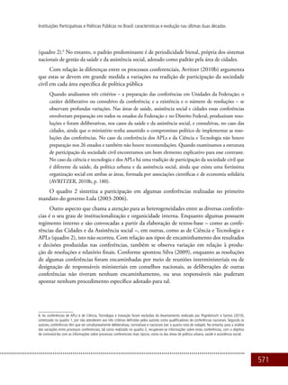 571
Instituições Participativas e Políticas Públicas no Brasil: características e evolução nas últimas duas décadas
(quadro 2).6
No entanto, o padrão predominante é de periodicidade bienal, própria dos sistemas
nacionais de gestão da saúde e da assistência social, adotado como padrão pela área de cidades.
Com relação às diferenças entre os processos conferenciais, Avritzer (2010b) argumenta
que estas se devem em grande medida a variações na tradição de participação da sociedade
civil em cada área específica de política pública
Quando analisamos três critérios – a preparação das conferências em Unidades da Federação; o
caráter deliberativo ou consultivo da conferência; e a existência e o número de resoluções – se
observam profundas variações. Nas áreas de saúde, assistência social e cidades essas conferências
envolveram preparação em todos os estados da Federação e no Distrito Federal, produziram reso-
luções e foram deliberativas, nos casos da saúde e da assistência social, e consultivas, no caso das
cidades, ainda que o ministério tenha assumido o compromisso político de implementar as reso-
luções das conferências. No caso da conferência dos APLs e da Ciência e Tecnologia não houve
preparação nos 26 estados e também não houve recomendações. Quando examinamos a estrutura
de participação da sociedade civil encontramos um bom elemento explicativo para esse contraste.
No caso da ciência e tecnologia e dos APLs há uma tradição de participação da sociedade civil que
é diferente da saúde, da política urbana e da assistência social, ainda que exista uma fortíssima
organização social em ambas as áreas, formada por associações científicas e de economia solidária
(AVRITZER, 2010b, p. 180).
O quadro 2 sintetiza a participação em algumas conferências realizadas no primeiro
mandato do governo Lula (2003-2006).
Outro aspecto que chama a atenção para as heterogeneidades entre as diversas conferên-
cias é o seu grau de institucionalização e organicidade interna. Enquanto algumas possuem
regimento interno e são convocadas a partir da elaboração de textos-base – como as confe-
rências das Cidades e da Assistência social –, em outras, como as de Ciência e Tecnologia e
APLs (quadro 2), isto não ocorreu. Com relação aos tipos de encaminhamento dos resultados
e decisões produzidas nas conferências, também se observa variação em relação à produ-
ção de resoluções e relatório finais. Conforme apontou Silva (2009), enquanto as resoluções
de algumas conferências foram encaminhadas por meio de reuniões interministeriais ou de
designação de responsáveis ministeriais em conselhos nacionais, as deliberações de outras
conferências não tiveram nenhum encaminhamento, ou seus responsáveis não puderam
apontar nenhum procedimento específico adotado para tal.
6. As conferências de APLs e de Ciência, Tecnologia e Inovação foram excluídas do levantamento realizado por Pogrebinschi e Santos (2010),
sintetizado no quadro 1, por não atenderem aos três critérios definidos pelos autores como qualificadores de conferências nacionais. Segundo os
autores, conferências têm que ser simultaneamente deliberativas, normativas e nacionais (ver a quarta nota de rodapé). No entanto, para a análise
das variações entre processos conferenciais, tal como realizado no quadro 2, recuperam-se informações sobre estas conferências, com o objetivo
de contrastá-las com as informações sobre processos conferenciais mais típicos, como os das áreas de política urbana, saúde e assistência social.
 