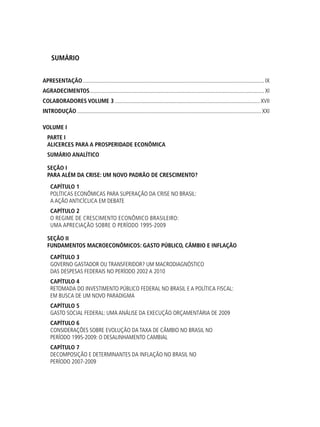 SUMÁRIO
apresentação................................................................................................................................. ix
AGRADECIMENTOS............................................................................................................................ xi
Colaboradores volume 3....................................................................................................... xvii
Introdução...................................................................................................................................xxi
VOLUME I
PARTE I
ALICERCES PARA A PROSPERIDADE ECONÔMICA
SUMÁRIO ANALÍTICO
SEÇÃO i
Para Além da Crise: um novo padrão de crescimento?
Capítulo 1
Políticas Econômicas para Superação da Crise no Brasil:
a ação anticíclica em debate
Capítulo 2
O Regime de Crescimento Econômico Brasileiro:
uma apreciação sobre o período 1995-2009
SEÇÃO ii
Fundamentos Macroeconômicos: gasto público, câmbio e inflação
Capítulo 3
Governo Gastador ou Transferidor? Um macrodiagnóstico
das despesas federais no período 2002 a 2010
Capítulo 4
Retomada do Investimento Público Federal no Brasil e a Política Fiscal:
em busca de um novo paradigma
Capítulo 5
Gasto Social Federal: uma análise da execução orçamentária de 2009
Capítulo 6
Considerações sobre Evolução da Taxa de Câmbio no Brasil no
período 1995-2009: o desalinhamento cambial
Capítulo 7
Decomposição e Determinantes da Inflação no Brasil no
Período 2007-2009
 