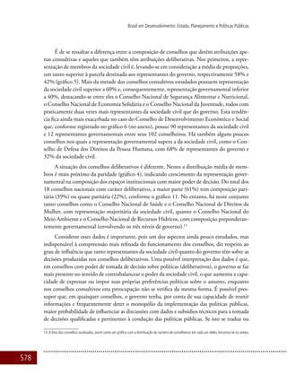 578
Brasil em Desenvolvimento: Estado, Planejamento e Políticas Públicas
É de se ressaltar a diferença entre a composição de conselhos que detêm atribuições ape-
nas consultivas e aqueles que também têm atribuições deliberativas. Nos primeiros, a repre-
sentação de membros da sociedade civil é, levando-se em consideração a média de proporções,
um tanto superior à parcela destinada aos representantes do governo, respectivamente 58% e
42% (gráfico 5). Mais da metade dos conselhos consultivos estudados possuem representação
da sociedade civil superior a 60% e, consequentemente, representação governamental inferior
a 40%, destacando-se entre eles o Conselho Nacional de Segurança Alimentar e Nutricional,
o Conselho Nacional de Economia Solidária e o Conselho Nacional da Juventude, todos com
praticamente duas vezes mais representantes da sociedade civil que do governo. Esta tendên-
cia fica ainda mais exacerbada no caso do Conselho de Desenvolvimento Econômico e Social
que, conforme registrado no gráfico 6 (no anexo), possui 90 representantes da sociedade civil
e 12 representantes governamentais entre seus 102 conselheiros. Há também alguns poucos
conselhos nos quais a representação governamental supera a da sociedade civil, como o Con-
selho de Defesa dos Direitos da Pessoa Humana, com 68% de representantes do governo e
32% da sociedade civil.
A situação dos conselhos deliberativos é diferente. Nestes a distribuição média de mem-
bros é mais próximo da paridade (gráfico 4), indicando crescimento da representação gover-
namental na composição dos espaços institucionais com maior poder de decisão. Do total dos
18 conselhos nacionais com caráter deliberativo, a maior parte (61%) tem composição pari-
tária (39%) ou quase paritária (22%), conforme o gráfico 11. No entanto, há neste conjunto
tanto conselhos como o Conselho Nacional de Saúde e o Conselho Nacional de Direitos da
Mulher, com representação majoritária da sociedade civil, quanto o Conselho Nacional do
Meio Ambiente e o Conselho Nacional de Recursos Hídricos, com composição preponderan-
temente governamental (envolvendo os três níveis de governo).13
Considerar esses dados é importante, pois um dos aspectos ainda pouco estudados, mas
indispensável à compreensão mais refinada do funcionamento dos conselhos, diz respeito ao
grau de influência que tanto representantes da sociedade civil quanto do governo têm sobre as
decisões produzidas nos conselhos deliberativos. Uma possível interpretação dos dados é que,
em conselhos com poder de tomada de decisão sobre políticas (deliberativos), o governo se faz
mais presente no sentido de contrabalancear o poder da sociedade civil, o que aumenta a capa-
cidade de expressar ou impor suas próprias preferências políticas sobre o assunto, enquanto
nos conselhos consultivos esta preocupação não se verifica da mesma forma. É possível pres-
supor que, em quaisquer conselhos, o governo tenha, por conta de sua capacidade de reunir
informações e frequentemente deter o monopólio da implementação das políticas públicas,
maior probabilidade de influenciar as discussões com dados e subsídios técnicos para a tomada
de decisões qualificadas e pertinentes à condução das políticas públicas. Se isto se traduz ou
13.A lista dos conselhos analisados, assim como um gráfico com a distribuição do número de conselheiros em cada um deles, encontra-se no anexo.
 