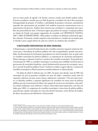 579
Instituições Participativas e Políticas Públicas no Brasil: características e evolução nas últimas duas décadas
não em maior poder de agenda e de decisão, somente estudos mais detidos podem avaliar.
É preciso considerar, contudo, que ao se falar de governo e sociedade civil, não se deve pressupor
homogeneidade de posições. O conflito e a pluralidade de posições e interesses, naturalmente
esperados dos representantes da sociedade civil, também acontecem rotineiramente entre os
representantes do governo. Análises desta natureza que considerem a composição dos conse-
lhos são potencialmente úteis. A literatura sugere que práticas de atração e cooptação política
na relação do Estado com grupos organizados da sociedade civil (WERNECK VIANNA,
2007 e 2009; SCHWARTZMAN, 1982) podem se traduzir em definição unilateral de agen-
das e decisões. Entretanto, estudos empíricos mais sistemáticos e variados são necessários para
se elucidar o peso e papel relativo de cada ator coletivo no cotidiano dos conselhos.14
4 Instituições participativas no nível municipal
A disseminação e o possível fortalecimento dos conselhos nacionais enquanto instâncias rele-
vantes para a formulação de políticas públicas têm sido acompanhados, quando não prece-
didos, da disseminação de instituições participativas no nível municipal, entre as quais estão
os conselhos municipais de políticas públicas e as experiências de orçamento participativo.
Merece destaque a expansão numérica e temática dos conselhos municipais. No período pós-
Constituição de 1988, os conselhos municipais se tornaram uma realidade inevitável para os
governantes de municípios brasileiros e parte fundamental do processo de concepção, execu-
ção e controle de políticas públicas locais. Conforme os dados a seguir indicam, o número de
conselhos municipais no Brasil aumentou consideravelmente na última década.
Os dados da tabela 6 indicam que, em 2001, há quase uma década, mais de 90% dos
municípios do país já possuíam conselhos nas áreas de saúde e assistência social, além de
expressiva cobertura em áreas como criança e adolescente e educação.15
Em anos mais recen-
tes, se identifica também a expansão significativa de conselhos em outras áreas de políticas
públicas que não necessariamente lidam com repasses de recursos aos municípios, como polí-
tica urbana, habitação, meio ambiente e cultura. Outra observação importante, com base nos
dados para 2009, é o surgimento de conselhos municipais e novas áreas de política pública,
especialmente aquelas associadas aos temas dos direitos humanos, como direitos da mulher,
do idoso, das pessoas com deficiência e da juventude.
14. Para conselhos nacionais, ver Abreu (2010) e Cohn (2010). Para conselhos municipais, ver Cunha (2010) e Almeida (2010).
15. Há três conselhos gestores específicos de cuja existência depende o repasse de verbas do governo federal referentes à política pública à qual eles
se ligam. São eles: Saúde; Assistência Social; e Direitos da Criança e Adolescente (Gohn, 2001). A área de educação abrange uma série de outros
conselhos não contemplados na pesquisa da IBGE que lidam com repasses de fundos federais, como o Fundo de Manutenção e Desenvolvimento
da Educação Básica e de Valorização dos Profissionais de Educação (Fundeb). Por este motivo, também, explica-se a redução observada no número
de conselhos de educação (diversificação interna dos mecanismos de participação na área).
 