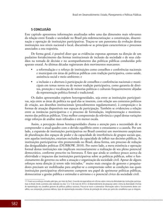 582
Brasil em Desenvolvimento: Estado, Planejamento e Políticas Públicas
5 Conclusão
Este capítulo apresentou informações atualizadas sobre uma das dimensões mais relevantes
da relação entre Estado e sociedade no Brasil pós-redemocratização: a constituição, dissemi-
nação e operação de instituições participativas. Traçou-se um panorama da evolução destas
instituições nos níveis nacional e local, discutindo-se as principais características e processos
associados a esta trajetória.
De forma geral, é possível dizer que as evidências expostas apontam na direção de um
paulatino fortalecimento das formas institucionais de inclusão da sociedade e de seus cida-
dãos na tomada de decisão e no acompanhamento das políticas públicas conduzidas pelo
aparato estatal. As últimas décadas registraram dois movimentos marcantes:
•	 a reformulação e o reforço de instituições como conselhos e conferências nacionais
e municipais em áreas de políticas públicas com tradição participativa, como saúde,
assistência social e meio ambiente; e
•	 a inclusão e a abertura à participação de conselhos e conferências nacionais e muni-
cipais em temas novos ou de menor tradição participativa, como garantia de direi-
tos, proteção e vocalização de minorias políticas e culturais frequentemente alijadas
da representação política formal e tradicional.
Os dados apresentados expõem heterogeneidades, seja entre as instituições participati-
vas, seja entre as áreas de política na qual elas se inserem, com relação aos contextos políticos
de criação, aos desenhos institucionais (procedimentos regulamentares), à composição e às
formas de atuação disponíveis nos espaços de participação. Também se evidenciou a relação
entre as instâncias participativas e o processo de formulação, implementação e monitora-
mento das políticas públicas. Uma melhor compreensão da relevância e papel destas variações
exige esforços de análise mais refinados e em menor escala.
Assim, a percepção dessas heterogeneidades chama a atenção para a necessidade de se
compreender o atual quadro com o devido equilíbrio entre o entusiasmo e a cautela. Por um
lado, a expansão de instituições participativas no Brasil constitui um movimento auspicioso
de pluralização dos espaços de poder e da capacidade de interferência de grupos sociais que,
sem aquelas instituições, estariam excluídos da capacidade de influir nas decisões públicas. As
instituições participativas vêm promovendo no Brasil, dessa forma, um processo de redução
das desigualdades políticas (Dubrow, 2010). Por outro lado, a mera existência e operação
formal destas instituições não implicam necessariamente a realização de seu pleno potencial
democrático, conforme prescrito na literatura. É fato que ainda se conhece pouco acerca da
efetividade e impactos das instituições participativas sobre as políticas públicas, sobre o fun-
cionamento do governo ou sobre a atuação e organização da sociedade civil. Apesar de alguns
esforços nesta direção já terem sido iniciados,17
muito mais energias de gestores e pesquisa-
dores precisam ser mobilizadas para ampliar-se a compreensão sobre as condições nas quais
instituições participativas efetivamente cumprem seu papel de aprimorar políticas públicas,
democratizar a gestão pública e estimular o ativismo e o potencial cívico da sociedade civil.
17. Frisem-se os esforços iniciados pelo Ipea, por meio da Diest: i) reunião de especialistas em oficinas sobre o tema da efetividade das instituições participa-
tivas no Brasil, tendo a primeira sido realizada nos dias 12 e 13 de maio de 2010; e ii) desenvolvimento de pesquisas sobre o tema da diversidade e formas
de representação nos conselhos gestores de políticas públicas nacionais. Procura-se reunir e sistematizar informações sobre o funcionamento destes con-
selhos, sua composição, processos eletivos, tipos de representação evocados e formas de prestação de contas por parte dos conselheiros que os integram.
 