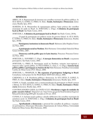 583
Instituições Participativas e Políticas Públicas no Brasil: características e evolução nas últimas duas décadas
REFERÊNCIAS
ABREU, M. A. Representação de interesses nos conselhos nacionais de políticas públicas. In:
SÁ E SILVA, F.; LOPEZ, F.; PIRES, R. (Eds.). Estado, Instituições e Democracia: demo-
cracia. Brasília: Ipea, 2010.
ALMEIDA, D. R. Metamorfose da representação política: lições práticas dos conselhos
municipais de saúde no Brasil. In: AVRITZER, L. (Orgs.). A dinâmica da participação
local no Brasil. São Paulo: Cortez, 2010.
AVRITZER, L. A dinâmica da participação local no Brasil. São Paulo: Cortez, 2010a.
______. O papel da participação nas políticas sociais do governo federal. In: SÁ E SILVA,
F.; LOPEZ, F.; PIRES, R. (Eds.). Estado, Instituições e Democracia: democracia. Brasília:
Ipea, 2010b.
______. Participatory institutions in democratic Brazil. Baltimore: John Hopkins Univer-
sity Press, 2009.
______. A participação social no Nordeste. Belo Horizonte: Universidade Federal de Minas
Gerais (UFMG), 2007.
______. Democracy and the public space in Latin America. Princeton: Princeton Univer-
sity Press, 2002.
AVRITZER, L.; NAVARRO, Z. (Orgs.). A inovação democrática no Brasil: o orçamento
participativo. São Paulo: Cortez, 2003.
AVRITZER, L.; PIRES, R. Participação social no Nordeste: variações intra-regionais e
impactos sobre a gestão pública. In: FILGUEIRAS, C.; Faria, C. A. (Orgs.). Governo local,
política pública e participação na América do Sul. Belo Horizonte: Pontifícia Universidade
Católica de Minas Gerais (PUC Minas), 2008.
AVRITZER, L.; WAMPLER, B. The expansion of participatory budgeting in Brazil.
Consultancy work project for the World Bank/ MDP-ESA (Africa), 2008.
CARDOSO, A. S. R. Ouvidorias públicas e democracia. In: SÁ E SILVA, F.; LOPEZ, F.;
PIRES, R. (Eds.). Estado, Instituições e Democracia: democracia. Brasília: Ipea, 2010.
COHN, A. Estado, sociedade civil e a institucionalização da participação no Brasil: avanços
e dilemas. In: SÁ E SILVA, F.; LOPEZ, F.; PIRES, R. (Eds.). Estado, Instituições e Demo-
cracia: democracia. Brasília: Ipea, 2010.
Controladoria Geral da União (CGU). Ouvidorias e órgãos de entidades do
poder executivo federal. Disponível em: http://www.cgu.gov.br/AreaOuvidoria/Arquivos/
RelacaoOuvidoriasAgo2009.pdf. Acessado em 03 nov. 2010.
CUNHA, E. S. Inclusão social e política: o desafio deliberativo dos conselhos municipais de
assistência social. In: AVRITZER, L. (Org.). A dinâmica da participação local no Brasil.
São Paulo: Cortez, 2010.
______. Aprofundando a democracia: o potencial dos conselhos de políticas e orçamen-
tos participativos. Dissertação (Mestrado), Departamento de Ciência Política, Universidade
Federal de Minas Gerais, Belo Horizonte, 2004.
 