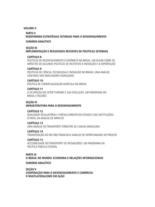VOLUME II
PARTE II
REDEFININDO ESTRATÉGIAS SETORIAIS PARA O DESENVOLVIMENTO
SUMÁRIO ANALÍTICO
SEÇÃO iii
Implementação e Resultados Recentes de Políticas Setoriais
Capítulo 8
Políticas de Desenvolvimento Econômico no Brasil: um olhar sobre os
impactos de algumas políticas de incentivo à inovação e à exportação
Capítulo 9
Políticas de Ciência,Tecnologia e Inovação no Brasil: uma análise
com base nos indicadores agregados
Capítulo 10
Política de Comercialização Agrícola no Brasil
Capítulo 11
A Ocupação no Setor Turismo e sua Evolução: um panorama do
Brasil e regiões
SEÇÃO iv
Infraestrutura para o Desenvolvimento
Capítulo 12
Qualidade Regulatória e Fortalecimento do Estado e das Instituições:
o papel da análise de impacto
Capítulo 13
Uma Análise do Transporte Terrestre de cargas Brasileiro
Capítulo 14
Transposição do Rio São Francisco:Análise de oportunidade do projeto
Capítulo 15
Acessibilidade no Transporte de Passageiros: um panorama da
política pública federal
PARTE III
O BRASIL NO MUNDO: ECONOMIA E RELAÇÕES INTERNACIONAIS
SUMÁRIO ANALÍTICO
SEÇÃO v
Cooperação para o Desenvolvimento e Comércio:
o multilateralismo em ação
 