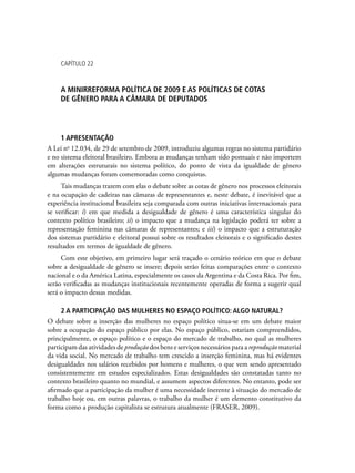 Capítulo 22
A MINIRREFORMA POLÍTICA DE 2009 E AS POLÍTICAS DE COTAS
DE GÊNERO PARA A CÂMARA DE DEPUTADOS
1 APRESENTAÇÃO
A Lei no
12.034, de 29 de setembro de 2009, introduziu algumas regras no sistema partidário
e no sistema eleitoral brasileiro. Embora as mudanças tenham sido pontuais e não importem
em alterações estruturais no sistema político, do ponto de vista da igualdade de gênero
algumas mudanças foram comemoradas como conquistas.
Tais mudanças trazem com elas o debate sobre as cotas de gênero nos processos eleitorais
e na ocupação de cadeiras nas câmaras de representantes e, neste debate, é inevitável que a
experiência institucional brasileira seja comparada com outras iniciativas internacionais para
se verificar: i) em que medida a desigualdade de gênero é uma característica singular do
contexto político brasileiro; ii) o impacto que a mudança na legislação poderá ter sobre a
representação feminina nas câmaras de representantes; e iii) o impacto que a estruturação
dos sistemas partidário e eleitoral possui sobre os resultados eleitorais e o significado destes
resultados em termos de igualdade de gênero.
Com este objetivo, em primeiro lugar será traçado o cenário teórico em que o debate
sobre a desigualdade de gênero se insere; depois serão feitas comparações entre o contexto
nacional e o da América Latina, especialmente os casos da Argentina e da Costa Rica. Por fim,
serão verificadas as mudanças institucionais recentemente operadas de forma a sugerir qual
será o impacto dessas medidas.
2 A participação das mulheres no espaço político: algo natural?
O debate sobre a inserção das mulheres no espaço político situa-se em um debate maior
sobre a ocupação do espaço público por elas. No espaço público, estariam compreendidos,
principalmente, o espaço político e o espaço do mercado de trabalho, no qual as mulheres
participam das atividades de produção dos bens e serviços necessários para a reprodução material
da vida social. No mercado de trabalho tem crescido a inserção feminina, mas há evidentes
desigualdades nos salários recebidos por homens e mulheres, o que vem sendo apresentado
consistentemente em estudos especializados. Estas desigualdades são constatadas tanto no
contexto brasileiro quanto no mundial, e assumem aspectos diferentes. No entanto, pode ser
afirmado que a participação da mulher é uma necessidade inerente à situação do mercado de
trabalho hoje ou, em outras palavras, o trabalho da mulher é um elemento constitutivo da
forma como a produção capitalista se estrutura atualmente (FRASER, 2009).
 