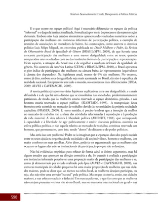 590
Brasil em Desenvolvimento: Estado, Planejamento e Políticas Públicas
E o que ocorre no espaço político? Aqui é necessário diferenciar os espaços da política
“informal” e o daquela institucionalizada, formalizada por meio do processo e da representação
eleitorais. Embora não haja estudos sistemáticos apresentando resultados numéricos sobre a
participação das mulheres em instâncias informais de participação política, a exemplo de
reuniões de associações de moradores de bairro, há constatações, como assevera o cientista
político Luis Felipe Miguel, em entrevista publicada no Dossiê Mulheres e Poder, da Revista
do Observatório Brasil de Igualdade de Gênero (BRASIL/SPM, 2009), de que haveria uma
crescente participação das mulheres e uma menor desigualdade entre os sexos, quando
comparados estes resultados com os das instâncias formais de participação e representação.
Neste aspecto, a situação do Brasil não é de orgulhar a nenhum defensor da igualdade de
gênero. No contexto da América Latina (CEPAL e BRASIL/SPM, 2010), o Brasil apresenta
o pior índice de participação das mulheres na câmara baixa de representantes (equivalente
à câmara dos deputados). Na legislatura atual, menos de 9% são mulheres. No entanto,
como já dito, embora esta desigualdade seja mais acentuada no Brasil, ela não é específica da
realidade nacional. Está presente em todo o mundo, nos contextos mais diferenciados (IDEA,
2009; ALVES e CAVENAGHI, 2009).
A teoria política já apontou várias hipóteses explicativas para essa desigualdade, e a mais
difundida é a de que há uma divisão que se consolidou nas sociedades, predominantemente
patriarcais, de modo que às mulheres estaria reservado o espaço doméstico, privado, e aos
homens estaria reservado o espaço público (ELSHTAIN, 1993). A transposição desta
fronteira teria ocorrido no mercado de trabalho devido às necessidades da própria sociedade
capitalista (FRASER, 2009). E, neste sentido, é preciso lembrar que a inserção da mulher
no mercado de trabalho não a afasta das atividades relacionadas à reprodução e à produção
da vida material. A vida relativa à liberdade política (ARENDT, 1981), que corresponde
à capacidade e à liberdade de agir politicamente e emitir discursos políticos, ocorrida na
esfera pública política, e não aquela relativa ao mercado de trabalho, continua reservada aos
homens, que permanecem, com isto, sendo “donos” do discurso e do poder políticos.
Mas seria isso um problema? Poder-se-ia imaginar que a separação clara dos papéis sociais
entre os sexos ajuda na organização da sociedade e dá aos indivíduos, homens e mulheres, um
maior conforto em suas escolhas. Além disso, poderia ser argumentado que as mulheres não
ocupam os lugares das esferas institucionais de participação porque não o desejam.
Não há evidências empíricas para refutar de forma cabal o último argumento, mas há
alguns estudos que apontam na direção contrária a ele. Se quando é avaliada a participação
em instâncias informais percebe-se uma proporção maior de participação das mulheres e se,
como já demonstrado por estudo realizado pelo Ipea (ALVES e CAVENAGHI, 2009), nas
câmaras municipais de cidades pequenas há uma maior proporção de mulheres que nas cida-
des maiores, pode-se dizer que, ao menos na esfera local, as mulheres desejam participar, ou
seja, elas não têm uma aversão “natural” pela política. Mas o que ocorreria, então, nas cidades
maiores, e nas esferas estaduais e federais? Em outras palavras, o que faz com que as mulheres
não estejam presentes – e isto não só no Brasil, mas no contexto internacional em geral – nas
 