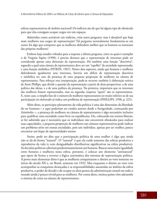 591
A Minirreforma Política de 2009 e as Políticas de Cotas de Gênero para a Câmara de Deputados
esferas representativas de âmbito nacional? Os indícios são de que há algum tipo de obstáculo
para que elas consigam ocupar cargos em tais espaços.
Admitidos como aceitáveis tais indícios, viria outra pergunta: mas é desejável que haja
mais mulheres nos cargos de representação? Tal pergunta normalmente fundamenta-se em
outra: há algo que comprove que as mulheres defendem melhor que os homens os interesses
das próprias mulheres?
Embora haja estudos voltados para a resposta a última pergunta, entre os quais é exemplar
o de Virginia Sapiro (1998), é preciso destacar que a representação de interesses pode ser
considerada apenas uma dimensão da representação. Há também uma função “descritiva”,
segundo a qual uma câmara de representantes deve ser um “espelho” da sociedade representada,
e uma função simbólica (PITKIN, 1967). Nestes dois aspectos, ainda que homens e mulheres
defendessem igualmente seus interesses, haveria um déficit de representação descritiva
e simbólica no caso da presença de uma pequena proporção de mulheres na câmara de
representantes. Para reforçar esta interpretação, pode-se recorrer também à elaboração teórica
de Anne Phillips, que divide a questão da representação a partir de duas perspectivas: a de uma
política das ideias, e a de uma política da presença. Na primeira, importaria que os interesses
das mulheres fossem representados, mas na segunda, importa “quem” são os representantes.
E, neste caso, o simples fato de o número de mulheres representantes ser muito inferior ao de sua
participação no eleitorado já indica um problema de representação (PHILLIPS, 1998, p. 225).
Além disso, se participar plenamente da vida política é uma das dimensões da liberdade
do ser humano – e aqui poderiam ser citados autores desde a Antiguidade, começando por
Aristóteles –, a presença de mulheres na câmara de representantes é algo necessário inclusive
para qualificar uma sociedade como livre ou republicana. Ou, colocando em termos liberais,
se for admitido que é necessário que os indivíduos não encontrem obstáculos para realizar
suas capacidades, a pequena proporção de mulheres nas câmaras representativas pode indicar
um problema sério em nossas sociedades, pois um indivíduo, apenas por ser mulher, parece
encontrar um leque de oportunidades menor.
Assim, pode ser dito que a participação política de uma mulher é algo que ainda
não se dá de forma “natural”. O “natural” é que ela cuide somente das esferas produtiva e
reprodutiva da vida (e com desigualdades distributivas significativas na esfera produtiva).
As decisões políticas caberiam predominantemente aos homens. Buscar uma maior igualdade
entre homens e mulheres nesta esfera, portanto, é colocar um elemento “antinatural”
que opere de forma a reverter a lógica automática dos sistemas de representação política.
A prova mais elementar disto é que as mulheres conquistaram o direito ao voto somente no
início do século XX e, no Brasil, somente em 1932. Mas enquanto o direito ao voto veio
acompanhar as conquistas alcançadas e as responsabilidades assumidas no âmbito da esfera
produtiva, o poder de decidir e de ocupar os altos postos da administração estatal em todo o
mundo ainda é pouco trivial para as mulheres. Por conta disto, muitos países vêm adotando
o sistema de cotas na câmara de representantes.
 