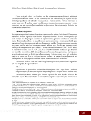 593
A Minirreforma Política de 2009 e as Políticas de Cotas de Gênero para a Câmara de Deputados
Como se vê pela tabela 2, o Brasil foi um dos países nos quais os efeitos da política de
cotas menos se fizeram sentir. Um dos elementos que têm sido usados para explicar isto é o
texto legal que havia sido adotado, o que justifica a recente reforma política em relação às
cotas. Mas, antes de analisar o caso brasileiro, convém examinar os casos argentino e costa-
riquenho, que são os mais bem-sucedidos no incremento da representação feminina nas
câmaras de representantes.
3.1 O caso argentino
O congresso argentino é bicameral e a câmara dos deputados (câmara baixa) tem 257 membros.
O sistema eleitoral argentino é um sistema proporcional de lista fechada, o que significa que
cada partido, nas eleições para a câmara de representantes, apresenta uma lista de candidatos
numa determinada ordem e os candidatos são eleitos conforme a ordem estabelecida pelo
partido, no limite do número de cadeiras obtidas pelo partido. Os eleitores votam, portanto,
apenas no partido, pois é no interior de sua vida política, antes das eleições, no momento da
definição da lista partidária, que é definida a ordem dos candidatos eleitos (NICOLAU, 2006).
A partir deste sistema, a Lei no
24.012, de 29 de novembro de 1991, estabeleceu que deveriam
ser incluídas, no mínimo, 30% de candidatas mulheres nas listas partidárias. E a legislação
argentina é muito clara ao definir que tal porcentagem é mínima e que, entre três candidatos
eleitos, ao menos um deve ser obrigatoriamente mulher, e se apenas dois candidatos de um
dado partido ou aliança partidária forem eleitos, ao menos um deve ser mulher.1
Essa medida foi mais tarde, em 1994, recepcionada pelo texto constitucional argentino,
em seu artigo 37, da seguinte forma:
Art. 37. (...)
A igualdade real de oportunidades entre varões e mulheres para o acesso a cargos eletivos e partidários
será garantida por ações positivas na regulação dos partidos políticos e no regime eleitoral (tradução livre).
Essa mudança efetiva operada pelo sistema argentino foi, sem dúvida, resultado das
demandas sociais. Mas os resultados só foram obtidos a partir das modificações institucionais
1. Mais especificamente, o decreto que regulamenta a lei que implementou o sistema de cotas:
“Artigo 2o
Os 30% dos cargos a serem ocupados por mulheres, de acordo com o prescrito pela Lei no
24.012, devem ser interpretados como uma
quantidade mínima. Nos casos em que a aplicação matemática desta porcentagem determinar frações menores que a unidade, o conceito de quan-
tidade mínima será regido pela tabela que integra este decreto como Anexo A.
Artigo 3o
O percentual mínimo requerido pelo Artigo 1o
da Lei no
24.012 será considerado cumprido quando tal percentual alcance a totalidade dos
candidatos da lista respectiva, incluindo os que cada partido político, confederação ou aliança transitória reeleja.
Artigo 4o
Quando algum partido político, confederação ou aliança transitória se apresentar pela primeira vez, reeleger um candidato ou não reeleger
candidatos, será levado em conta, para os fins do estabelecido no Artigo anterior, que a quantidade de cargos é igual a um. Neste caso será indi-
ferente colocar no primeiro posto a mulher ou o homem, mas nos lugares seguintes da lista serão incluídas regularmente uma mulher a cada dois
homens, até que se alcance o percentual mínimo que exige a Lei no
24.012 entre o número total de cargos.
Artigo 5o
No caso em que o partido político, confederação ou aliança transitória reelejam dois cargos, ao menos um dos candidatos propostos deve
ser mulher.
Artigo 6o
As confederações ou alianças transitórias deverão ajustar-se ao estabelecido nos artigos precedentes, garantindo a representação dos
trinta por cento (30%) de mulheres na lista oficial, independentemente de sua filiação partidária e com os mesmos requisitos estabelecidos pelos
Partidos Políticos, sem qualquer exceção” (tradução livre, a partir do decreto que regulamentou a Lei no
24.012 argentina).
 