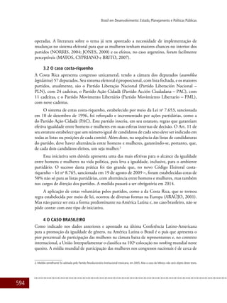 594
Brasil em Desenvolvimento: Estado, Planejamento e Políticas Públicas
operadas. A literatura sobre o tema já tem apontado a necessidade de implementação de
mudanças no sistema eleitoral para que as mulheres tenham maiores chances no interior dos
partidos (NORRIS, 2004; JONES, 2000) e os efeitos, no caso argentino, foram facilmente
perceptíveis (MATOS, CYPRIANO e BRITO, 2007).
3.2 O caso costa-riquenho
A Costa Rica apresenta congresso unicameral, tendo a câmara dos deputados (asamblea
legislativa) 57 deputados. Seu sistema eleitoral é proporcional, com lista fechada, e os maiores
partidos, atualmente, são o Partido Liberação Nacional (Partido Liberación Nacional –
PLN), com 24 cadeiras, o Partido Ação Cidadã (Partido Acción Ciudadana – PAC), com
11 cadeiras, e o Partido Movimento Libertário (Partido Movimiento Libertario – PML),
com nove cadeiras.
O sistema de cotas costa-riquenho, estabelecido por meio da Lei no
7.653, sancionada
em 10 de dezembro de 1996, foi reforçado e incrementado por ações partidárias, como a
do Partido Ação Cidadã (PAC). Este partido inseriu, em seu estatuto, regras que garantiam
efetiva igualdade entre homens e mulheres em suas esferas internas de decisão. O Art. 11 de
seu estatuto estabelece que um número igual de candidatos de cada sexo deve ser indicado em
todas as listas ou posições de cada comitê. Além disso, na sequência das listas de candidaturas
do partido, deve haver alternância entre homens e mulheres, garantindo-se, portanto, que,
de cada dois candidatos eleitos, um seja mulher.2
Essa iniciativa sem dúvida apresenta uma das mais efetivas para o alcance da igualdade
entre homens e mulheres na vida política, pois leva a igualdade, inclusive, para o ambiente
partidário. O sucesso desta prática foi tão grande que, no novo Código Eleitoral costa-
riquenho – lei no
8.765, sancionada em 19 de agosto de 2009 –, foram estabelecidas cotas de
50% não só para as listas partidárias, com alternância entre homens e mulheres, mas também
nos cargos de direção dos partidos. A medida passará a ser obrigatória em 2014.
A aplicação de cotas voluntárias pelos partidos, como a da Costa Rica, que se tornou
regra estabelecida por meio de lei, ocorreu de diversas formas na Europa (ARAÚJO, 2001).
Mas não parece ser esta a forma predominante na América Latina e, no caso brasileiro, não se
pôde contar com este tipo de iniciativa.
4 O caso brasileiro
Como indicado nos dados anteriores e apontado na última Conferência Latino-Americana
para a promoção da igualdade de gênero, na América Latina o Brasil é o país que apresenta o
pior percentual de participação das mulheres na câmara baixa de representantes e, no contexto
internacional, a União Interparlamentar o classifica na 102a
colocação no ranking mundial neste
quesito. A média mundial de participação das mulheres nos congressos nacionais é de cerca de
2. Medida semelhante foi adotada pelo Partido Revolucionário Institucional mexicano, em 2005. Mas o caso do México não será objeto deste texto.
 