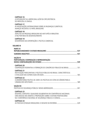 Capítulo 16
A Integração Sul-americana,Além da Circunstância:
do Mercosul à Unasul
Capítulo 17
As Negociações Internacionais sobre as Mudanças Climáticas:
avanços recentes e o papel brasileiro
Capítulo 18
Aspectos da Presença Brasileira no Haiti após a Minustah:
a paz por meio do desenvolvimento
Capítulo 19
Desempenho das Exportações e Política Comercial
VOLUME III
PARTE IV
REPUBLICANIZANDO O ESTADO BRASILEIRO....................................................................537
SUMÁRIO ANALÍTICO.........................................................................................................541
SEÇÃO vi
Participação, Cooperação e Representação:
novas configurações do Estado...............................................................................549
Capítulo 20
Cooperação Federativa:a formação de consórcios públicos no Brasil..................... 551
Capítulo 21
Instituições Participativas e Políticas Públicas no Brasil: características
e evolução nas últimas duas décadas................................................................................ 565
Capítulo 22
A minirreforma política de 2009 e as políticas de cotas de gênero para a
câmara dos deputados.......................................................................................................... 589
SEÇÃO vii
Políticas de Segurança Pública: novas abordagens.......................................................... 601
Capítulo 23
Desenho, Contexto e Qualidade Deliberativa em Conferências Nacionais:
Uma Análise dos Debates e Proposições Sobre o Sistema Penitenciário
na I Conferência Nacional de Segurança Pública (I CONSEG)......................................... 603
Capítulo 24
As Polícias Estaduais Brasileiras: o desafio da reforma................................................. 629
 