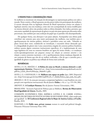 598
Brasil em Desenvolvimento: Estado, Planejamento e Políticas Públicas
5 Perspectivas e considerações finais
As mulheres se encontram em situação de desvantagem na representação política em todo o
mundo. Neste cenário, o Brasil apresenta um dos piores índices de participação das mulheres.
A recente alteração feita na legislação eleitoral do Brasil representou avanço em relação à
legislação anterior, mas esta mudança, como não veio acompanhada de outras modificações
no sistema eleitoral, talvez não produza todos os efeitos desejados. Isto indica, portanto, que
uma maior equidade da representação de gênero no país não passa apenas por discussões sobre
percentuais, mas também por uma avaliação do papel que os partidos vêm desempenhando.
De qualquer forma, esta alteração é um passo adiante. Acompanhar seus efeitos pode
contribuir não somente para uma maior participação das mulheres, mas também para o
aperfeiçoamento do sistema político, eleitoral e partidário como um todo. Voltando ao
plano inicial deste texto, estabelecido na introdução, é necessário deixar destacado que:
i) a desigualdade de gênero não é uma característica singular do contexto político brasileiro,
embora assuma alguns contornos institucionais específicos; ii) a implementação de uma
regra legislativa de cotas no contexto brasileiro até agora foi muito tímida, e as mudanças
recém-operadasapresentam um pequeno avanço em relação ao contexto anterior e em
relação a outros contextos nacionais; e iii) o aperfeiçoamento destas mudanças depende de
um conjunto de fatores que têm de ser melhor verificados, a fim de que o caminho para a
igualdade de gênero na política seja trilhado de forma mais acelerada.
Referências
ALVES, J. E. D.; ARAÚJO, C. A Política de cotas no Brasil, o sistema eleitoral e a sub-
representação feminina. Disponível em: <http://www.maismulheresnopoderbrasil.com.br/
pdf/Art_LASA_Alves%20Araujo_30abr09-1.pdf>.
ALVES, J. E.; CAVENAGHI, S. M. Mulheres sem espaço no poder. Ipea, 2009, Disponível
em: <http://www.ipea.gov.br/sites/000/2/pdf/09_03_17_MulherPolitica_Ipea_Jeda_Smc.pdf>.
ARAUJO, C. M. O. As cotas por sexo para a competição legislativa: o caso brasileiro em com-
paração com experiências internacionais. Rio de Janeiro: Dados, v. 44, n. 1, p. 155-194, 2001.
ARENDT, H. A Condição Humana. Rio de Janeiro: Forense Universitária, 1981.
BRASIL/SPM - Secretaria Especial de Políticas para as Mulheres. Revista do Observatório
Brasil Igualdade de Gênero. Brasília, 2009.
COMISIÓN ECONÓMICA PARA AMÉRICA LATINA E EL CARIBE (CEPAL);
BRASIL/SECRETARIA DE POLÍTICAS PARA AS MULHERES (SPM). ¿Qué estado para
qué igualdad? In: XI Conferencia Regional sobre la Mujer de América Latina y el Caribe.
Brasília, 2010.
ELSHTAIN, J. B. Public man, private woman: women in social and political thought.
Princeton: Princeton University Press: 1993.
 