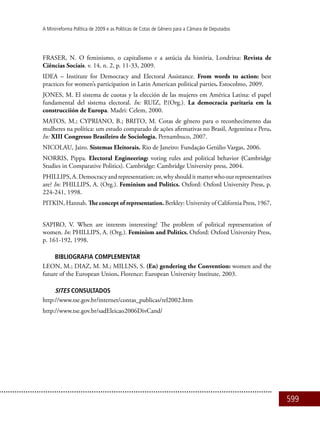 599
A Minirreforma Política de 2009 e as Políticas de Cotas de Gênero para a Câmara de Deputados
FRASER, N. O feminismo, o capitalismo e a astúcia da história. Londrina: Revista de
Ciências Sociais. v. 14, n. 2, p. 11-33, 2009.
IDEA – Institute for Democracy and Electoral Assistance. From words to action: best
practices for women’s participation in Latin American political parties. Estocolmo, 2009.
JONES, M. El sistema de cuotas y la elección de las mujeres em América Latina: el papel
fundamental del sistema electoral. In: RUIZ, P.(Org.). La democracia paritaria em la
construcciión de Europa. Madri: Celem, 2000.
MATOS, M.; CYPRIANO, B.; BRITO, M. Cotas de gênero para o reconhecimento das
mulheres na política: um estudo comparado de ações afirmativas no Brasil, Argentina e Peru.
In: XIII Congresso Brasileiro de Sociologia, Pernambuco, 2007.
NICOLAU, Jairo. Sistemas Eleitorais. Rio de Janeiro: Fundação Getúlio Vargas, 2006.
NORRIS, Pippa. Electoral Engineering: voting rules and political behavior (Cambridge
Studies in Comparative Politics). Cambridge: Cambridge University press, 2004.
PHILLIPS,A.Democracyandrepresentation:or,whyshoulditmatterwhoourrepresentatives
are? In: PHILLIPS, A. (Org.). Feminism and Politics. Oxford: Oxford University Press, p.
224-241, 1998.
PITKIN, Hannah. The concept of representation. Berkley: University of California Press, 1967,
SAPIRO, V. When are interests interesting? The problem of political representation of
women. In: PHILLIPS, A. (Org.). Feminism and Politics. Oxford: Oxford University Press,
p. 161-192, 1998.
BIBLIOGRAFIA COMPLEMENTAR
LEON, M.; DIAZ, M. M.; MILLNS, S. (En) gendering the Convention: women and the
future of the European Union. Florence: European University Institute, 2003.
SITES CONSULTADOS
http://www.tse.gov.br/internet/contas_publicas/rel2002.htm
http://www.tse.gov.br/sadEleicao2006DivCand/
 