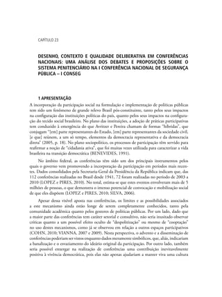 Capítulo 23
desenho, contexto e qualidade deliberativa em conferências
nacionais: uma análise dos debates e proposições sobre o
sistema penitenciário na i conferência nacional de segurança
pública – i conseg
1 APRESENTAÇÃO
A incorporação da participação social na formulação e implementação de políticas públicas
tem sido um fenômeno de grande relevo Brasil pós-constituinte, tanto pelos seus impactos
na configuração das instituições políticas do país, quanto pelos seus impactos na configura-
ção do tecido social brasileiro. No plano das instituições, a adoção de práticas participativas
tem conduzido à emergência do que Avritzer e Pereira chamam de formas “híbridas”, que
conjugam “[em] parte representantes do Estado, [em] parte representantes da sociedade civil,
[e que] reúnem, a um só tempo, elementos da democracia representativa e da democracia
direta” (2005, p. 18). No plano sociopolítico, os processos de participação têm servido para
reafirmar a noção de “cidadania ativa”, que foi muitas vezes utilizada para caracterizar a vida
brasileira na transição democrática (Benevides, 1991).
No âmbito federal, as conferências têm sido um dos principais instrumentos pelos
quais o governo vem promovendo a incorporação da participação em períodos mais recen-
tes. Dados consolidados pela Secretaria-Geral da Presidência da República indicam que, das
112 conferências realizadas no Brasil desde 1941, 72 foram realizadas no período de 2003 a
2010 (Lopez e Pires, 2010). No total, estima-se que estes eventos envolveram mais de 5
milhões de pessoas, o que demonstra o imenso potencial de convocação e mobilização social
de que eles dispõem (Lopez e Pires, 2010; Silva, 2006).
Apesar dessa visível aposta nas conferências, os limites e as possibilidades associados
a este mecanismo ainda estão longe de serem completamente conhecidos, tanto pela
comunidade acadêmica quanto pelos gestores de políticas públicas. Por um lado, dado que
a maior parte das conferências tem caráter setorial e consultivo, não seria inusitado observar
críticas quanto a um possível efeito oculto de “despolitização” ou mesmo de “cooptação”
no uso destes mecanismos, como já se observou em relação a outros espaços participativos
(Cohn, 2010; Vianna, 2007 e 2009). Nesta perspectiva, o advento e a disseminação de
conferências poderiam ser vistos enquanto dados meramente simbólicos, que, aliás, indicariam
a banalização e o esvaziamento do ideário original da participação. Por outro lado, também
seria possível enxergar na realização de conferências uma contribuição inevitavelmente
positiva à vivência democrática, pois elas não apenas ajudariam a manter viva uma cultura
 