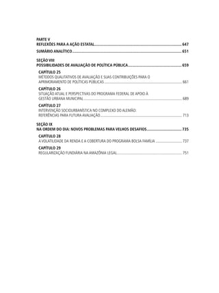 PARTE V
REFLEXÕES PARA A AÇÃO ESTATAL....................................................................................647
SUMÁRIO ANALÍTICO.........................................................................................................651
SEÇÃO viii
Possibilidades de Avaliação de Política Pública....................................................659
Capítulo 25
Métodos Qualitativos de Avaliação e suas Contribuições para o
Aprimoramento de Políticas Públicas................................................................................. 661
Capítulo 26
Situação Atual e Perspectivas do Programa Federal de Apoio à
Gestão Urbana Municipal...................................................................................................... 689
Capítulo 27
Intervenção Sociourbanística no Complexo do Alemão:
referências para futura avaliação..................................................................................... 713
SEÇÃO ix
Na Ordem do Dia: Novos Problemas para Velhos Desafios..................................735
Capítulo 28
A Volatilidade da Renda e a Cobertura do Programa Bolsa Família............................ 737
Capítulo 29
Regularização Fundiária na Amazônia Legal.................................................................... 751
 