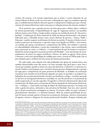610
Brasil em Desenvolvimento: Estado, Planejamento e Políticas Públicas
eventos. No entanto, é de extrema importância que se estime a correta dimensão de um
sistema federal no Brasil, tendo em vista tanto a demanda por vagas nas condições especiais
que os estabelecimentos federais oferecem quanto o indispensável cuidado para que o fortale-
cimento do sistema federal não tenha como preço o enfraquecimento dos sistemas estaduais.8
Vê-se, portanto, que o passado recente traz boas pistas para o debate sobre a melhoria
do sistema penitenciário. A disponibilização de vagas de “segurança máxima” nos presídios
federais mostra como União e estados podem cooperar na custódia de presos de “alta pericu-
losidade”. A elaboração do Plano Nacional de Saúde do Sistema Penitenciário e do projeto
Educando para a Liberdade mostra como setores distintos de governo – Justiça, Saúde e
Educação – podem cooperar na efetivação de direitos nas prisões. E mesmo os limites encon-
trados no percurso são instrutivos: o que hoje surge como desafio nas PMAs – criar estrutu-
ras voltadas não apenas a fiscalizarem o cumprimento das PMAs, mas também a atacarem
as vulnerabilidades individuais e sociais dos cumpridores e das vítimas, assim contribuindo
para a prevenção ao crime e à violência – é muito próximo do que há tempos se constitui o
desafio do sistema progressivo nas penas privativas de liberdade – criar mecanismos de acom-
panhamento de presos em regime semiaberto e aberto e de apoio ao egresso. Neste ponto,
o fomento a uma nova metodologia de trabalho para varas e centrais de PMAs pode criar as
pré-condições para a melhoria da outra ponta do sistema penitenciário.
De todo modo, estas soluções têm sido produzidas não apenas de maneira lenta, mas
também desarticuladas umas das outras e de uma estratégia mais geral para o setor. Isto é
visível, por exemplo, quando se levam em conta três elementos. O primeiro é o elemento ter-
ritorial. Embora a preocupação com o território devesse permear obrigatoriamente a geração
de vagas para o cumprimento de penas privativas de liberdade, as unidades em construção
costumam estar situadas em local distante daqueles nos quais os apenados e os próprios tra-
balhadores da execução penal mantêm vínculos com familiares e amigos – um fator que pode
ser decisivo na reintegração harmônica à sociedade, no caso dos primeiros, e na promoção da
saúde ocupacional, no caso dos segundos. O segundo é o elemento informacional. Apesar dos
investimentos do Depen para a construção do Sistema Integrado de Informações Penitenciá-
rias – o Infopen –, o país ainda está longe de dispor de informações precisas e em tempo real
sobre a gestão das penas, sobretudo as não privativas de liberdade. Sem isto, não é possível
que se façam investimentos estratégicos no sistema. O terceiro, enfim, no qual a situação é
particularmente dramática, é o elemento humano. Além da carência generalizada de pes-
soal, há imensa variação quanto a formas de recrutamento, formação, carreira e remuneração
de agentes, técnicos e dirigentes do sistema penitenciário brasileiro. Pesquisa realizada pelo
8. Há carência de dados públicos sobre o perfil dos presos federais, decorrentes, provavelmente, da ausência de um sistema de informações criminais
e penitenciárias integrado em âmbito nacional. Seja como for, pesquisas realizadas pelo próprio Depen/MJ a partir de entrevistas com os próprios
presos federais (Brasil, 2007 e 2008a) – portanto, de confiabilidade bastante limitada, mas, ainda assim, os únicos dados disponíveis – revelam
dados curiosos. Por exemplo, entre os presos entrevistados na penitenciária federal de Campo Grande-MS, 97,3% declararam que não exerciam
liderança na prisão, contra 2,7% que declararam ter exercido. Quanto a fugas, 57,64% declararam nunca terem fugido de unidade prisional, con-
tra 42,34% que declararam já tê-lo feito. Por fim, quanto a confrontos com policiais, 88,28% declararam nunca terem tido confronto direto com
policiais, contra 11,71% que declararam já tê-lo feito.As estatísticas dos presos entrevistados em Catanduvas (PR) não são tão diferentes: 94,12%
declararam não terem exercido liderança na prisão (5,88% declararam o contrário) e 55,15% declararam nunca terem fugido de uma unidade
prisional (44,85% declararam o contrário), não tendo sido incluída pergunta sobre confronto com policiais.
 