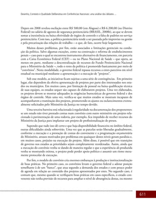 611
Desenho, Contexto e Qualidade Deliberativa em Conferências Nacionais: uma análise dos debates ...
Depen em 2008 revelou oscilação entre R$ 500,00 (em Alagoas) e R$ 6.200,00 (no Distrito
Federal) no salário de agentes de segurança penitenciária (Brasil, 2008b), ao que se devem
somar a inexistência ou baixa efetividade de órgãos de controle e a falta de padrões no serviço
penitenciário. Com isso, a política penitenciária tende a ser pautada pelo improviso na gestão
e pela precarização das relações de trabalho – o que, de fato, ocorre hoje largamente.
Muitos desses problemas, por fim, estão associados a limitações gerenciais na condu-
ção da política. Salvo algumas exceções, como na construção e reforma de estabelecimentos
penais – caso para o qual se encontrou instrumento alternativo de financiamento, em parceria
com a Caixa Econômica Federal (CEF) – ou no Plano Nacional de Saúde – que opera, ao
menos em parte, mediante a descentralização de recursos do Fundo Penitenciário Nacional
para o Ministério da Saúde –, todo o resto da política é promovido basicamente por meio de
“convênios”. Nesta modalidade, o governo federal repassa recursos a entes parceiros em nível
estadual ou municipal mediante a apresentação e a execução de “projetos”.
Sob esse modelo, as iniciativas ficam sujeitas a uma série de contingências. Em primeiro
lugar, elas dependem da efetiva apresentação de projetos por parte dos interessados nos esta-
dos ou municípios. Em muitos casos, por limitação de pessoal ou baixa qualificação técnica
de suas equipes, os estados sequer são capazes de elaborarem projetos. Uma vez elaborados,
os projetos devem se mostrar adequados às exigências burocráticas do governo federal e dos
órgãos de controle. Mais uma vez, verifica-se que muitos estados se mostram incapazes de
acompanharem a tramitação dos projetos, promovendo os ajustes ou esclarecimentos eventu-
almente solicitados pelo Ministério da Justiça no tempo devido.
Uma terceira barreira está relacionada à regularidade na documentação dos proponentes:
se um estado não tiver prestado contas num convênio com outro ministério em projeto rela-
cionado à pavimentação de uma rodovia, por exemplo, fica impedido de receber recursos do
Ministério da Justiça para implantar um projeto de profissionalização de presos.
Supondo que tudo isso dê certo e que haja disponibilidade financeira no âmbito federal,
outras dificuldades ainda sobrevirão. Uma vez que as parcelas serão liberadas gradualmente,
conforme a execução e a prestação de contas do convenente e a programação orçamentária
do Ministério, atrasos motivados por problemas em quaisquer destes níveis geram paralisia e,
em muitos casos, prejuízo na execução do projeto. Além disso, é possível que em transições
de governo nos estados as prioridades sejam completamente reordenadas. Assim, ainda que
a execução do convênio venha se dando de maneira regular e que a experiência ali produzida
venha se mostrando exitosa, o projeto pode perder apoio político e assumir um ritmo mera-
mente protocolar de execução.
Por fim, o modelo de convênio cria enormes embaraços à produção e institucionalização
de boas práticas. No primeiro caso, os convênios levam o governo federal a adotar posição
semelhante à de um “banco”, que atua segundo a demanda dos estados e com pouco poder
de agenda em relação ao conteúdo dos projetos apresentados por estes. No segundo caso, é
comum que, mesmo quando se verifiquem boas práticas em casos específicos, o estado con-
venente não tenha previsão de recursos para ampliar o nível de abrangência destas, ou mesmo
 
