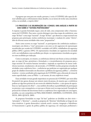 613
Desenho, Contexto e Qualidade Deliberativa em Conferências Nacionais: uma análise dos debates ...
A pergunta que resta para este estudo, portanto, é: teria a I CONSEG sido capaz de ofe-
recer subsídios para o enfrentamento desses desafios, ou ao menos de revelar uma consciência
crítica, na sociedade, a respeito deles?
3 O Processo e as Deliberações da I CONSEG: uma análise a partir do
eixo sobre o “sistema penitenciário”
A resposta à questão formulada requer, antes de tudo, uma compreensão sobre o funciona-
mento da I CONSEG. Para tanto, convém distinguir entre duas etapas da conferência: uma
etapa “de base” e uma etapa “nacional”. A etapa “de base”, que abasteceu a etapa nacional com
propostas para priorização, incluiu conferências municipais e estaduais de caráter “eletivo”,
além de diversas outras atividades tidas como “preparatórias”.
Assim como ocorreu na etapa “nacional”, os participantes das conferências estaduais e
municipais com direito a “voto” pertenciam a um entre os três segmentos de representação
reconhecidos por ocasião da I CONSEG: sociedade civil (40%), trabalhadores da segurança
pública (30%) e gestores (30%). Os representantes vinculados aos segmentos da sociedade
civil e aos trabalhadores eram escolhidos por eleição e os representantes vinculados aos gesto-
res eram escolhidos por indicação.
Como se antecipou, no entanto, as conferências (eletivas) não foram as únicas atividades
que, na etapa de base, permitiram a formulação e o encaminhamento de propostas para a
etapa nacional. De maneira bastante inovadora e inspirada na experiência de outras confe-
rências nacionais, notadamente a de juventude, a I CONSEG recebeu propostas oriundas de
atividades como conferências livres – conferências que poderiam ser organizadas por qualquer
grupo de cidadãos interessados em discutirem o problema da segurança pública –, seminários
temáticos – eventos acreditados pela organização da I CONSEG, para a discussão de temas de
maior especificidade, como as PMAs – e, até mesmo, de uma conferência virtual.
Essas atividades tiveram grande importância no processo da I CONSEG: por meio delas
foi possível não apenas alcançar um número maior de pessoas, de maneira que a conferência
pudesse ser algo bem próximo de um evento da cidadania brasileira – e não apenas de especia-
listas ou “participantes de ofício” –, mas também diversificar as possibilidades de participação
no processo e, por consequência, as vozes que se fariam ouvir na etapa nacional. Exemplos do
potencial de inclusão daí decorrentes foram as conferências livres organizadas em carceragens,
presídios, ou com cumpridores de PMAs (Macharat, Amorim e Guindani, 2010;
Silva, 2009; Quack, 2009).
As propostas formuladas na etapa “de base” poderiam ser divididas em dois níveis –
“princípios” e “diretrizes” –, estando as propostas de “diretrizes” distribuídas ao longo de sete
eixos temáticos: i) gestão democrática: controle social e externo, integração e federalismo;
ii) financiamento e gestão da política pública de segurança; iii) valorização profissional e
 