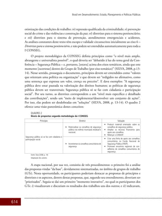614
Brasil em Desenvolvimento: Estado, Planejamento e Políticas Públicas
otimização das condições de trabalho; iv) repressão qualificada da criminalidade; v) prevenção
social do crime e das violências e construção da paz; vi) diretrizes para o sistema penitenciário;
e vii) diretrizes para o sistema de prevenção, atendimentos emergenciais e acidentes.
As análises constantes deste texto têm escopo e validade circunscritos inicialmente ao eixo 6 –
Diretrizes para o sistema penitenciário, e não podem ser estendidas automaticamente para toda a
I CONSEG.
O projeto metodológico da CONSEG definia princípios como “o nível mais amplo,
abrangente e universalista possível”, o qual deveria ser “debatido à luz do tema geral da Con-
ferência – Segurança Pública – e, portanto, [estava] acima dos eixos temáticos, ainda que este
momento [ocorresse] dentro do Grupo de Trabalho (por eixo temático)” (Silva, 2008, p.13-
14). Nesse sentido, prosseguia o documento, princípios devem ser entendidos como “valores
que orientam uma política ou organização” e que devem ser “redigidos no afirmativo, como
uma sentença que expressa um valor, crença ou preceito”. E dava exemplos: “A segurança
pública deve estar pautada na valorização dos direitos humanos; as políticas de segurança
pública devem ser transversais; Segurança pública só se faz com cidadania e participação
social”. Por seu turno, as diretrizes correspondem a um “nível mais específico e detalhado
das contribuições”, sendo um “meio de implementar/desenvolver um conjunto de ações”.
Por isso, elas podem ser desdobradas em “soluções” (Silva, 2008, p. 13-14). O quadro 2
oferece uma visão panorâmica destes conceitos:
Quadro 2
Níveis de propostas segundo metodologia da I CONSEG
Princípio Diretriz Solução
Segurança pública só se faz com cidadania e
participação social.
•	 Potencializar os conselhos de segurança
pública nas esferas municipal, estadual e
nacional.
•	 Produzir material orientador sobre os
conselhos de segurança pública.
•	 Ampliar os recursos financeiros para
apoio aos conselhos.
•	 Relançar o CONASP.
•	 Incrementar os conselhos comunitários de
segurança.
•	 Criar uma linha de apoio aos conselhos
comunitários no Fundo Nacional de
Segurança Pública (FNSP).
•	 Promover encontros regionais de con-
selheiros de conselhos comunitários de
segurança.
Fonte: Silva (2008, p. 14)
Adaptação dos autores.
A etapa nacional, por sua vez, consistiu de três procedimentos: o primeiro foi a análise
das propostas vindas “da base”, devidamente sistematizadas, no âmbito de grupos de trabalho
(GTs). Nesta oportunidade, os participantes poderiam destacar as propostas de princípios e
diretrizes e os aspectos, dentro destas propostas, que, segundo seu entendimento, deveriam ser
“priorizados”. Seguia-se daí um primeiro “momento interativo”, no qual os participantes dos
GTs: i) visualizavam e discutiam os resultados dos trabalhos uns dos outros; e ii) indicavam,
 