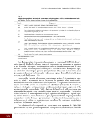 616
Brasil em Desenvolvimento: Estado, Planejamento e Políticas Públicas
Tabela 2
Trechos ou componentes de propostas da I CONSEG que reproduzem a retórica do medo e postulam pela
restrição dos direitos dos apenados ou o endurecimento da política
Proposta Componente
6.2 Alterar o Código de Processo Penal para redução do número de recursos;
6.4 Evitar os deslocamentos dos detidos e presos e assim minimizar riscos às pessoas envolvidas e à sociedade.
6.5
Uso de videoconferência para audiências com presos de alta periculosidade e em regiões com dificuldade de escolta, ou que
comprometam a segurança da população.
6.13 Incrementar barreiras ou proibir o contato físico entre visitantes e internos.
6.19 Revisão dos critérios para concessão dos indultos, diminuindo a sensação de impunidade.
6.29
Rever/flexibilizar/restringir/vedar na lei de execução penal, no que se refere aos critérios de concessão de benefícios, livra-
mento condicional e indulto aos reclusos.
Abolir as saídas temporárias, restringir o direito de responder a crimes em liberdade assistida e cumprir a pena na sua tota-
lidade. Proibir as visitas íntimas e indulto e instituir critérios mais apurados para a progressão das penas.
6.42
Proibir a entrada de malote e visitas íntimas aos presos nas delegacias de polícia e penitenciárias aos internos de alta pericu-
losidade e visitas de menores a presídios.Adotar maior rigor nas visitas íntimas de parentes e advogados nos presídios, para
evitar o fornecimento de telefones, armas e outros objetos facilitadores de ataques, agressões, rebeliões e fugas.
6.48 Extinção do benefício da saída temporária para reeducandos.
Fonte: Caderno de propostas da CONSEG.
Elaboração dos autores.
Esses dados permitem tirar duas conclusões quanto ao processo da I CONSEG. Em pri-
meiro lugar, ele foi plural o suficiente para atrair participantes que sustentaram as passagens
acima destacadas e, em alguns casos, conseguiram incluí-las no caderno de propostas da etapa
nacional – ou seja, ele contemplou as contradições da sociedade brasileira. Em segundo lugar,
ele foi sóbrio o suficiente para que estas passagens fossem diluídas em meio a outras, cujas
preocupações são com a implementação, e não com a ruptura do modelo instituído pelas
reformas penais da década de 1980.
Nesse sentido, é preciso salientar que, exceto quanto ao item 6.42, as passagens cons-
tantes da tabela 2 representam apenas fragmentos das propostas afinal sistematizadas.
Em todos os outros casos, os blocos de texto correspondente a cada proposta também incluíam
trechos com sentidos opostos aos aqui destacados, cabendo aos participantes da conferência,
na fase de priorização, a tarefa de arbitrar o sentido que deveria prevalecer. A proposta 6.48,
por exemplo, tinha como redação: “6.48 – Extinção do benefício da saída temporária para
reeducandos/ Extinguir o exame criminológico pelo seu caráter estigmatizador e violador dos
direitos humanos”. A primeira proposição sugeria suprimir direitos de presos; a segunda suge-
ria ampliar direitos de presos. Analisando-se, pois, o percentual de texto ocupado por trechos
que aderiam à retórica do medo e que postulavam a restrição dos direitos dos apenados ou o
endurecimento da política, em relação ao volume textual total das propostas, a relevância dos
primeiros é ainda menor: apenas 3%.
Com relação aos desafios programáticos e gerenciais do setor, o processo da I CONSEG
pareceu ter deixado saldo igualmente proveitoso. Prosseguindo-se com a análise do conteúdo
 