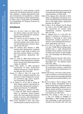 REDUÇÃODOCUSTODACOMPOSIÇÃODEDIETASBALANCEADASPARAOCULTIVODOBEIJUPIRÁ,Rachycentroncanadum,
ATRAVÉSDEAMINOÁCIDOSSINTÉTICOSEMISTURASALIMENTARESCOMPERFILNUTRICIONALMELHORADO
82
mentes Selecta S.A., InVivo Nutrição e Saúde
Animal Ltda., SPF do Brasil Indústria e Comércio
Ltda. (Aquativ) e Integral Agroindustrial Ltda.
pelo fornecimento de ingredientes e aditivos
usados na fabricação das dietas experimentais.
O último autor é pesquisador do CNPq/MCT
em Produtividade em Pesquisa (Processo No
305513/2012-5).
REFERÊNCIAS
Chou, R.-L., Su, M.-S., Chen, H.-Y. 2001. Opti-
mal dietary protein and lipid levels for
juvenile cobia (Rachycentron canadum).
Aquaculture, 193: 81–89.
Chou, R.-L., Her, B.Y., Su, M.-S., Hwang, G., Wu,
Y.H., Chen, H.Y. 2004. Substituting fish
meal with soybean meal in diets of juve-
nile cobia Rachycentron canadum. Aqua-
culture, 229: 325–333.
Craig, S.R., Schwarz, M.H., McLean, E. 2006.
Juvenile cobia (Rachycentron canadum)
can utilize a wide range of protein and
lipid levels without impacts on produc-
tion characteristics. Aquaculture, 261:
384–391.
Faulk, C.K., Holt, G.J. 2003. Lipid nutrition and
feeding of cobia Rachycentron canadum
larvae. Journal of the World Aquaculture
Society, 34: 368-378.
Fraser, T.W.K., Davies, S.J. 2009. Nutritional
requirements of cobia, Rachycentron
canadum (Linnaeus): a review. Aquacul-
ture Research, 40: 1219-1234.
Huang, C.-T., Miao, S., Nan, F.-H., Jung, S.-M.
2011. Study on regional production and
economy of cobia Rachycentron canad-
um commercial cage culture. Aquacul-
ture International, 19: 649–664.
Liu, K., Wang, X. J., Ai, Q., Mai, K., Zhang, W.
2010. Dietary selenium requirement for
juvenile cobia, Rachycentron canadum L.
Aquaculture Research, 41: e594-e601.
Lunger, A.N., McLean, E., Gaylord, T.G., Kuhn,
D., Craig, S.R. 2007. Taurine supplemen-
tation to alternative dietary proteins
used in fish meal replacement enhances
growth of juvenile cobia (Rachycentron
canadum). Aquaculture, 271: 401–410.
Mach, D.T.N., Nortvedt, R. 2011. Free amino
acid distribution in plasma and liver of ju-
venile cobia (Rachycentron canadum) fed
increased levels of lizardfish silage. Aqua-
culture Nutrition, 17: e644–e656.
Mach, D.T.N., Nguyen, M.D., Nortvedt, R. 2010.
Effects on digestibility and growth of ju-
venile cobia (Rachycentron canadum) fed
fish or crab silage protein. Aquaculture
Nutrition, 16: 305-312.
Mai, K., Xiao, L., Ai, Q., Wang, X., Xu, W., Zhang,
W., Liufu, Z., Ren, M. 2009. Dietary cho-
line requirement for juvenile cobia,
Rachycentron canadum. Aquaculture,
289: 124–128.
Nhu, V.C., Nguyen, H.Q., Le, T., Tran, M.T., Sor-
geloos, P., Dierckens, K., Reinertsen, H.,
Kjørsvik, E., Svennevig, N. 2011. Cobia
Rachycentron canadum aquaculture in
Vietnam: recent developments and pros-
pects. Aquaculture, 315: 20–25.
Niu, Liu, Y.J., Tian, L.X., Mai, K.S., Yang, H.J., Ye,
C.X., Zhu, Y. 2008. Effects of dietary phos-
pholipid level in cobia (Rachycentron
canadum) larvae: growth, survival, plas-
ma lipids and enzymes of lipid metabo-
lism. Fish Physiology and Biochemistry,
34: 9–17.
NRC [National Research Council]. 2011. Nutri-
ent Requirements of Fish and Shrimp.
Washington D.C.: The National Acade-
mies Press. 376 p.
Nunes, A.J.P., Madrid, R.M. 2013. Desmistifican-
do a piscicultura marinha: a experiência
do Vietnã. Panorama da Aquicultura, 23:
14-23.
Madrid, R.M, Nunes, J.P.N. 2013. Cultivo do bei-
jupirá no Vietnã e os ensinamentos para
o Brasil. Revista da Associação Brasileira
dos Criadores de Camarões (ABCC), p. 44-
48.
Ren, M., Ai, Q., Mai, K., Ma, H., Wang, X. 2011.
Effect of dietary carbohydrate level on
growth performance, body composition,
apparent digestibility coefficient and di-
gestive enzyme activities of juvenile co-
bia, Rachycentron canadum L. Aquacul-
ture Research, 42: 1467-1475.
Romarhein, O.H., Zhang, C., Penn, M., Liu, Y.-
J., Tian, L.-X., Skrede, A., Krogdahl, A.,
Storebakken, T. 2008. Growth and intes-
tinal morphology in cobia (Rachycentron
canadum) fed extruded diets with two
 