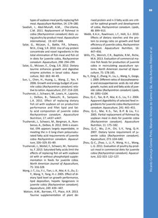RicardoCamurçaCorreiaPinto,MarceloViníciusdoCarmoeSá,AnitaAntunesRibeiroetal.
83
types of soybean meal partly replacing fish
meal. Aquaculture Nutrition, 14: 174–180.
Saadiah, I., Abol-Munafi, A.M., Che-Utama,
C.M. 2011. Replacement of fishmeal in
cobia (Rachycentron canadum) diets us-
ing poultry by-product meal. Aquaculture
International, 19: 637–648.
Salze, G., McLean, E., Battle, P.R., Schwarz,
M.H., Craig, S.R. 2010. Use of soy protein
concentrate and novel ingredients in the
total elimination of fish meal and fish oil
in diets for juvenile cobia, Rachycentron
canadum. Aquaculture, 298: 294–299.
Salze, G., McLean, E., Craig, S.R. 2012. Dietary
taurine enhances growth and digestive
enzyme activities in larval cobia. Aqua-
culture, 362–363: 44–49.
Sun, L., Chen, H., Huang, L., Wang, Z., Yan, Y.
2006. Growth and energy budget of juve-
nile cobia (Rachycentron canadum) rela-
tive to ration. Aquaculture, 257: 214–220.
Trushenski, J., Schwarz, M., Lewis, H., Laporte,
J., Delbos, B., Takeuchi, R., Sampaio.
L.A. 2011. Effect of replacing dietary
fish oil with soybean oil on production
performance and fillet lipid and fat-
ty acid composition of juvenile cobia
Rachycentron canadum. Aquaculture
Nutrition, 17: e437–e447.
Trushenski, J., Schwarz, M., Bergman, A., Rom-
benso, A., Delbos, B. 2012. DHA is essen-
tial, EPA appears largely expendable, in
meeting the n−3 long-chain polyunsatu-
rated fatty acid requirements of juvenile
cobia Rachycentron canadum. Aquacul-
ture, 326–329: 81–89.
Trushenski, J., Woitel, F., Schwarz, M., Yamamo-
to, F. 2013. Saturated fatty acids limit the
effects of replacing fish oil with soybean
oil with or without phospholipid supple-
mentation in feeds for juvenile cobia.
North American Journal of Aquaculture,
75: 316-328.
Wang, J.-T., Liu, Y.-J., Tian, L.-X., Mai, K.-S., Du, Z.-
Y., Wang, Y., Yang, H.-J. 2005. Effect of di-
etary lipid level on growth performance,
lipid deposition, hepatic lipogenesis in
juvenile cobia (Rachycentron canadum).
Aquaculture, 249: 439– 447.
Watson, A.M., Barrows, F.T., Place, A.R. 2013.
Taurine supplementation of plant de-
rived protein and n-3 fatty acids are criti-
cal for optimal growth and development
of cobia, Rachycentron canadum. Lipids,
48: 899–913.
Webb, K.A.Jr., Rawlinson, L.T., Holt, G.J. 2010.
Effects of dietary starches and the pro-
tein to energy ratio on growth and feed
efficiency of juvenile cobia, Rachycentron
canadum. Aquaculture Nutrition, 16:
447–456.
Wills, P.S., Weirich, C.R., Baptiste, R.M., Riche,
M.A. 2013. Evaluation of commercial ma-
rine fish feeds for production of juvenile
cobia in recirculating aquaculture sys-
tems. North American Journal of Aqua-
culture, 75: 178-185.
Xu, Y., Ding, Z., Zhang, H., Liu, L., Wang, S., Gorge,
J. 2009. Different ratios of docosahexaeno-
ic and eicosapentaenoic acids do not alter
growth, nucleic acid and fatty acids of juve-
nile cobia (Rachycentron canadum) Lipids,
44: 1091–1104.
Zhou, Q.-C., Tan, B.-P., Mai, K.-S., Liu, Y.-J. 2004.
Apparent digestibility of selected feed in-
gredients for juvenile cobia Rachycentron
canadum. Aquaculture, 241: 441–451.
Zhou, Q.-C., Mai, K.-S., Tan, B.-P. & Liu, Y.-J.
2005. Partial replacement of fishmeal by
soybean meal in diets for juvenile cobia
(Rachycentron canadum). Aquaculture
Nutrition, 11: 175–182.
Zhou, Q.-C., Wu, Z.-H., Chi, S.-Y., Yang, Q.-H.
2007. Dietary lysine requirement of ju-
venile cobia (Rachycentron canadum).
Aquaculture, 273: 634–640.
Zhou, Q.-C., Zhao, J., Li, P., Wang, H.-L., Wang,
L.-G. 2011. Evaluation of poultry by-prod-
uct meal in commercial diets for juvenile
cobia (Rachycentron canadum). Aquacul-
ture, 322-323: 122–127.
 