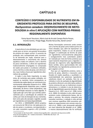 FannyAyumiYasumaru,MariaJosédeArrudaCamposRochaPassos,VicenteGomesetal.
85
Capítulo 6
CONTEÚDO E DISPONIBILIDADE DE NUTRIENTES EM IN-
GREDIENTES PROTEICOS PARA DIETAS DE BEIJUPIRÁ,
Rachycentron canadum: DESENVOLVIMENTO DE METO-
DOLOGIA in vitro E APLICAÇÃO COM MATÉRIAS-PRIMAS
REGIONALMENTE DISPONÍVEIS
Fanny Ayumi Yasumaru, Maria José de Arruda Campos Rocha Passos,
Vicente Gomes, Thiago Raggi, Ricardo Haruo Ota, Daniel Lemos*
*Universidade de São Paulo (USP) – Instituto Oceanográfico (IO) – Laboratório de Aquicultura (LAM)
Praça do Oceanográfico, 191 – Cidade Universitária – 05508-900, São Paulo – SP.
E-mail: dellemos@usp.br
6.1. INTRODUÇÃO
A aquicultura é uma atividade que vem cres-
cendo para se tornar uma grande fornecedora
de proteína de origem animal. O aumento da
produção vem acompanhado pelo incremen-
to da demanda por ração, essencial para o
desenvolvimento e crescimento dos animais
aquáticos criados em cativeiro. Com o declínio
da pesca extrativista, a oferta de ingredientes
tradicionalmente empregados na composição
de rações para peixes e crustáceos cultivados,
como a farinha e o óleo de peixe, vem diminuin-
do, o que motiva a busca por ingredientes alter-
nativos de qualidade.
A ração é uma fonte importante, às vezes
única, de nutrientes para peixes cultivados, em
especial, os marinhos. Como consequência, os
nutrientes das rações devem ser nutricional e eco-
nomicamente adequados (Ezquerra et al., 1998),
estar biologicamente disponíveis para a espécie
alimentada, de forma a evitar desperdícios, seja
pela alimentação excessiva ou baixa digestão. A
ração pode agir como fator que contribui poten-
cialmente para a eutrofização do ambiente de
cultivo, por meio da lixiviação de seus nutrientes,
bem como pela alta excreção e egestão causada
por ingredientes com baixa disponibilidade.
Em 2013, o SINDIRAÇÕES (2013) projetou
um consumo de 740 mil ton. de ração para cria-
ção de peixes e crustáceos, correspondendo a
um valor monetário superior a R$ 1,0 bilhão.
Muitas formulações comerciais ainda contam
com a farinha de peixe como matéria prima em
níveis elevados, que, além de representar um
gasto majoritário, implica no uso de pescado
selvagem. A substituição da farinha de peixe
por ingredientes nutricionalmente adequados
e ecologicamente mais sustentáveis poderá
ser realizada por meio de fontes proteicas que
sejam bastante disponíveis para a digestão e a
absorção do organismo (alta digestibilidade).
Neste sentido, várias oportunidades têm sido
identificadas nos ingredientes proteicos de ori-
gem vegetal e animal.
Para que um ingrediente proteico, como a
farinha de peixe, obtenha a necessária subs-
tituição em rações aquáticas, a qualidade e a
sustentabilidade dos potenciais ingredientes
substitutos devem ser avaliadas. Para tal, os
métodos in vitro de avaliação da digestibilidade
da proteína oferecem uma alternativa prática e
menos onerosa do que os tradicionais ensaios
alimentares e o método in vivo de determina-
ção de digestibilidade aparente (Grabner, 1985;
Ezquerra et al., 1997; Lazo et al., 1998; Lemos
et al., 2004). Os métodos in vitro, além de apre-
sentarem custos relativamente baixos, são rá-
pidos e precisos. No entanto, enquanto para
camarões marinhos, o método in vitro pH-stat
com enzimas específicas (DH) encontrou vali-
dação em experimentos com animais vivos (Le-
mos et al., 2009) e vem alcançando aplicação
em nível industrial (De Muylder et al., 2008),
o mesmo desenvolvimento não foi verificado
 