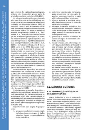 CONTEÚDOEDISPONIBILIDADEDENUTRIENTESEMINGREDIENTESPROTEICOSPARADIETASDEBEIJUPIRÁ,Rachycentron
canadum:DESENVOLVIMENTODEMETODOLOGIAinvitroEAPLICAÇÃOCOMMATÉRIAS-PRIMASREGIONALMENTEDISPONÍVEIS
86
para a maioria das espécies de peixes tropicais,
embora estes representem grande parte da
produção mundial de aquicultura (FAO, 2012).
Os primeiros estudos utilizando métodos in
vitro para determinar a digestibilidade de pro-
teínas em rações para espécies de peixes foram
realizados em salmonídeos (Grabner, 1985; Di-
mes et al., 1994a,b). Mais recentemente, inicia-
tivas pontuais de divulgação um tanto discretas
relatam com sucesso sua aplicação ainda para
espécies de água fria (El-Mowafi et al., 2000;
Tibbets et al., 2011). O uso do método in vitro
pH-stat de determinação da digestão de proteí-
na utilizando enzimas espécie-específicas tem
sido útil na previsão da digestibilidade aparente
e do desempenho de salmonídeos (Dimes et al.,
1994a) e camarões marinhos (Lemos & Nunes,
2008; Lemos et al., 2009). Observa-se, no en-
tanto, que apesar do potencial de aplicação prá-
tica do método, não parece estar havendo con-
tinuidade nos estudos para espécies de peixe,
assim como a ausência de referências de aplica-
ções para espécies criadas em ambientes tropi-
cais. Como consequência, verifica-se a falta de
padronização nos métodos descritos implican-
do em lacunas em informações relevantes tais
como, protocolos de recuperação e padroniza-
ção dos extratos enzimáticos.
O Laboratório de Aquicultura do Instituto
Oceanográfico da Universidade de São Paulo
(LAM-IOUSP) vem realizando pesquisa e desen-
volvimento da metodologia de digestão pH-stat
para camarões marinhos com vistas à aplicação.
Para espécies de peixe, os estudos estavam em
fase preliminar, embora se esperasse uma capa-
cidade para a determinação da qualidade dos
alimentos semelhante ao verificado para cama-
rões (Lemos et al., 2000).
O objetivo desta pesquisa foi desenvolver e
padronizar um método para aplicação no con-
trole da qualidade das frações proteicas de in-
gredientes e rações para a alimentação de ju-
venis de beijupirá, Rachycentron canadum. Para
isto, foi empregado o método in vitro pH-stat
com enzimas retiradas dos próprios organismos
cultivados (DH).
Especificamente, este projeto de pesquisa
visou:
1.	 prospectar estabelecimentos de criação
de beijupirá para amostragem de órgãos
digestivos visando à recuperação de ex-
tratos enzimáticos;
2.	 determinar a configuração morfológica,
peso, comprimento e pH dos órgãos di-
gestivos (estômago, intestino, e cegos
pilóricos) dos indivíduos amostrados;
3.	 dissecar, amostrar e armazenar os ór-
gãos digestivos para posterior obtenção
de extratos enzimáticos;
4.	 recuperar os extratos enzimáticos dos
órgãos digestivos do beijupirá em meios
ácido (estômago) e alcalino (intestino e
cegos pilóricos) no laboratório, sob con-
dições padronizadas;
5.	 padronizar os extratos enzimáticos de
acordo com o grau de hidrólise em subs-
tratos purificados;
6.	 realizar ensaios para determinação in
vitro do grau de hidrólise proteica (DH)
dos principais ingredientes utilizados
para confecção de rações em espécies
carnívoras: DH de amostras de alimen-
to em meio ácido com enzimas do estô-
mago, DH de amostras de alimento em
meio alcalino com enzimas dos cegos pi-
lóricos, DH de amostras de alimento em
meio ácido seguido de DH em meio alca-
lino, simulando a passagem da digestão
no estômago e intestino, e;
7.	 estabelecer uma estação analítica la-
boratorial compacta de última geração
para determinação do DH para espécies
de peixe, com capacidade de análises
paralelas de até três amostras simulta-
neamente, com obtenção de resultados
em 240 min. para cada amostra.
6.2. MATERIAIS E MÉTODOS
6.2.1. DETERMINAÇÃO DO GRAU DE HI-
DRÓLISE PROTÉICA (DH)
O grau de hidrólise in vitro da proteína ali-
mentar é obtido por meio de uma reação (1 h)
entre a amostra em suspensão aquosa e o ex-
trato enzimático (obtido a partir do órgão diges-
tivo) do beijupirá. Em temperatura controlada,
um titulador monitora o pH durante a digestão
enzimática mantendo-o estável (pH-stat), me-
diante a adição de HCl (meio ácido) ou NaOH
(meio alcalino). Uma vez que o rompimento das
ligações peptídicas da proteína por ação enzi-
mática implica em, dependendo do pH, consu-
 