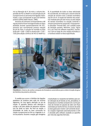 FannyAyumiYasumaru,MariaJosédeArrudaCamposRochaPassos,VicenteGomesetal.
87
mo ou liberação de H+
do meio, o volume des-
pendido de HCl ou NaOH na manutenção do pH
é proporcional ao percentual de ligações hidro-
lisadas, o que corresponde ao grau de hidrólise
proteico (DH%) (Adler-Nissen, 1986).
Amostras de alimento correspondentes a 80
mg de proteína foram homogeneizadas em água
destilada durante aproximadamente 40 min.,
processo que normalmente provoca redução
do pH do meio. A solução foi mantida na faixa
ácida (pH = 2,00 – 2,50) ou alcalina (pH = 7,93 –
7,95) pela adição contínua de HCl ou NaOH 0,1
N. A quantidade de ácido ou base adicionada
foi considerada, de modo que o volume total de
solução de amostra mais o extrato enzimático
seja de 10 ml. A reação de hidrólise das proteí-
nas mediada pelo pH-stat iniciou-se pela adição
do extrato enzimático na solução contendo a
amostra previamente preparada. O equipamen-
to (titulador Titrando 836, com unidade dupla
de titulação paralela, Metrohm, Suíça, Figura
6.1), por meio de software específico, monito-
rou o pH ao longo de uma reação enzimática e
o manteve estável na faixa especificada.
Figura 6.1. Sistema de análise composto de tituladores automáticos para a determinação do grau
de hidrólise da proteína alimentar.
À medida que ocorre a hidrólise das ligações
peptídicas da proteína pela ação de enzimas
digestivas, há uma ligeira alteração no pH da
reação. O aparelho detecta esta alteração e
corrige o pH pela adição de pequenos volumes
(μL) de ácido ou base. No final da reação, a
quantidade de ácido ou base consumida na
reação é proporcional ao DH ou à digestão in vi-
tro da proteína. Durante a reação, gás nitrogênio
é borbulhado no recipiente de hidrólise para evi-
tar alteração do pH devido ao CO2
atmosférico. A
temperatura é mantida constante (25 ± 0,2o
C) por
meio da imersão em jaqueta de vidro com fluxo
controlado por banho térmico. O volume de ácido
ou base gasto para manter o pH constante duran-
te a reação é registrado automaticamente e o DH
é calculado pelo software acoplado ao aparelho
por meio das seguintes fórmulas:
 