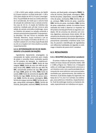 FannyAyumiYasumaru,MariaJosédeArrudaCamposRochaPassos,VicenteGomesetal.
89
= 7.99 a 8,01) pela adição contínua de NaOH
0,1 N para caseína e na faixa ácida (pH = 1,99 a
2,01) pela adição de HCl 0,1 N para a hemoglo-
bina. A quantidade de base (ou ácido) adiciona-
da é considerada, de modo que o volume total
de solução de substrato mais o extrato enzimá-
tico seja de 10 mL. A reação de hidrólise das
proteínas mediada pelo pH-stat inicia-se pela
adição do extrato enzimático (estômago, cecos
ou intestino de peixes) na solução contendo a
amostra previamente preparada. O equipamen-
to (titulador 718 stat Titrino ou titulador 836
Titrando, Metrohm, Suíça) monitora o pH ao
longo de uma reação enzimática de 60 min. e o
mantém estável em uma faixa especificada (8,0
ou 2,0, se a reação é em meio alcalino ou ácido,
respectivamente).
6.2.4. DETERMINAÇÃO DO DH DE INGRE-
DIENTES UTILIZADOS EM RAÇÕES
Ingredientes tipicamente empregados na
composição de rações comerciais para criação
de peixes e camarões foram analisados quanto
ao DH proteico do beijupirá. As matérias-pri-
mas analisadas incluíram: SBM1, farelo de soja
integral; SBM2, farelo de soja com 48% de pro-
teína bruta (PB); SBM3, farelo de soja 46% PB;
SPC, concentrado proteico de soja; WG, glúten
de trigo; CGM, glúten de milho; RSM, farelo de
canola; CSM, farelo de semente de algodão; WF,
farinha de trigo; FeM1, farinha de penas nacio-
nal; FeM2, farinha de penas estrangeira; BM1,
farinha de sangue nacional; BM2: farinha de san-
gue, spray-dried, estrangeira; PBM1, farinha de
vísceras, feed grade, nacional; PBM2, farinha de
vísceras, pet food grade, estrangeira; PBM3, fa-
rinha de vísceras, feed grade, estrangeira; FM1,
farinha de peixe, subproduto, nacional; FM2, fa-
rinha de peixe, anchoveta; FM3, farinha de pei-
xe, arenque; FM4, farinha de peixe, cavalinha;
FM5, farinha de peixe, menhaden; FM6, farinha
de peixe, subproduto, salmão. As análises foram
realizadas de modo a observar as respostas no
DH proteico do beijupirá frente às seguintes con-
dições: DH de amostras de alimento com enzi-
mas digestivas estomacais (meio ácido); DH de
amostras de alimento com enzimas digestivas in-
testinais (meio alcalino); DH alcalino de amostras
previamente submetidas à hidrólise ácida. Com
isto, foi possível a identificação de ingredientes
com diferentes habilidades de digestão no estô-
mago e intestino de juvenis do R. canadum.
6.3. RESULTADOS
6.3.1. BEIJUPIRÁ (Rachycentron canadum)
Os peixes criados em água clara foram amos-
trados em duas classes de tamanho médio: 500
e 1.000 g (Figura 6.2; Tabela 6.1). O beijupirá
exibiu um estômago relativamente volumoso e
um intestino curto, com a particularidade de um
conjunto de cecos pilóricos mais pronunciados,
resultados que, aparentemente, são inéditos na
literatura. O pH destes órgãos foi registrado nas
faixas de 3,7-7,5, 6,6-7,3 e 6,9-8,0, nos estôma-
gos, cecos pilóricos e intestinos, respectivamen-
te. O pH do estômago mostrou-se bastante ele-
vado, especialmente em indivíduos em jejum.
 