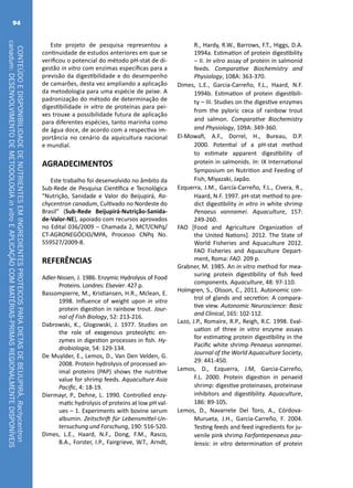 CONTEÚDOEDISPONIBILIDADEDENUTRIENTESEMINGREDIENTESPROTEICOSPARADIETASDEBEIJUPIRÁ,Rachycentron
canadum:DESENVOLVIMENTODEMETODOLOGIAinvitroEAPLICAÇÃOCOMMATÉRIAS-PRIMASREGIONALMENTEDISPONÍVEIS
94
Este projeto de pesquisa representou a
continuidade de estudos anteriores em que se
verificou o potencial do método pH-stat de di-
gestão in vitro com enzimas específicas para a
previsão da digestibilidade e do desempenho
de camarões, desta vez ampliando a aplicação
da metodologia para uma espécie de peixe. A
padronização do método de determinação de
digestibilidade in vitro de proteínas para pei-
xes trouxe a possibilidade futura de aplicação
para diferentes espécies, tanto marinha como
de água doce, de acordo com a respectiva im-
portância no cenário da aquicultura nacional
e mundial.
AGRADECIMENTOS
Este trabalho foi desenvolvido no âmbito da
Sub-Rede de Pesquisa Científica e Tecnológica
“Nutrição, Sanidade e Valor do Beijupirá, Ra-
chycentron canadum, Cultivado no Nordeste do
Brasil” (Sub-Rede Beijupirá-Nutrição-Sanida-
de-Valor-NE), apoiado com recursos aprovados
no Edital 036/2009 – Chamada 2, MCT/CNPq/
CT-AGRONEGÓCIO/MPA, Processo CNPq No.
559527/2009-8.
REFERÊNCIAS
Adler-Nissen, J. 1986. Enzymic Hydrolysis of Food
Proteins. Londres: Elsevier. 427 p.
Bassompierre, M., Kristiansen, H.R., Mclean, E.
1998. Influence of weight upon in vitro
protein digestion in rainbow trout. Jour-
nal of Fish Biology, 52: 213-216.
Dabrowski, K., Glogowski, J. 1977. Studies on
the role of exogenous proteolytic en-
zymes in digestion processes in fish. Hy-
drobiologia, 54: 129-134.
De Muylder, E., Lemos, D., Van Den Velden, G.
2008. Protein hydrolysis of processed an-
imal proteins (PAP) shows the nutritive
value for shrimp feeds. Aquaculture Asia
Pacific, 4: 18-19.
Diermayr, P., Dehne, L. 1990. Controlled enzy-
matic hydrolysis of proteins at low pH val-
ues – 1. Experiments with bovine serum
albumin. Zeitschrift für Lebensmittel-Un-
tersuchung und Forschung, 190: 516-520.
Dimes, L.E., Haard, N.F., Dong, F.M., Rasco,
B.A., Forster, I.P., Fairgrieve, W.T., Arndt,
R., Hardy, R.W., Barrows, F.T., Higgs, D.A.
1994a. Estimation of protein digestibility
– II. In vitro assay of protein in salmonid
feeds. Comparative Biochemistry and
Physiology, 108A: 363-370.
Dimes, L.E., Garcia-Carreño, F.L., Haard, N.F.
1994b. Estimation of protein digestibili-
ty – III. Studies on the digestive enzymes
from the pyloric ceca of rainbow trout
and salmon. Comparative Biochemistry
and Physiology, 109A: 349-360.
El-Mowafi, A.F., Dorrel, H., Bureau, D.P.
2000. Potential of a pH-stat method
to estimate apparent digestibility of
protein in salmonids. In: IX International
Symposium on Nutrition and Feeding of
Fish, Miyazaki, Japão.
Ezquerra, J.M., García-Carreño, F.L., Civera, R.,
Haard, N.F. 1997. pH-stat method to pre-
dict digestibility in vitro in white shrimp
Penaeus vannamei. Aquaculture, 157:
249-260.
FAO [Food and Agriculture Organization of
the United Nations]. 2012. The State of
World Fisheries and Aquaculture 2012.
FAO Fisheries and Aquaculture Depart-
ment, Roma: FAO. 209 p.
Grabner, M. 1985. An in vitro method for mea-
suring protein digestibility of fish feed
components. Aquaculture, 48: 97-110.
Holmgren, S., Olsson, C., 2011. Autonomic con-
trol of glands and secretion: A compara-
tive view. Autonomic Neuroscience: Basic
and Clinical, 165: 102-112.
Lazo, J.P., Romaire, R.P., Reigh, R.C. 1998. Eval-
uation of three in vitro enzyme assays
for estimating protein digestibility in the
Pacific white shrimp Penaeus vannamei.
Journal of the World Aquaculture Society,
29: 441-450.
Lemos, D., Ezquerra, J.M, Garcia-Carreño,
F.L. 2000. Protein digestion in penaeid
shrimp: digestive proteinases, proteinase
inhibitors and digestibility. Aquaculture,
186: 89-105.
Lemos, D., Navarrete Del Toro, A., Córdova-
Murueta, J.H., Garcia-Carreño, F. 2004.
Testing feeds and feed ingredients for ju-
venile pink shrimp Farfantepenaeus pau-
lensis: in vitro determination of protein
 