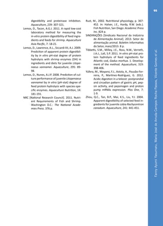 FannyAyumiYasumaru,MariaJosédeArrudaCamposRochaPassos,VicenteGomesetal.
95
digestibility and proteinase inhibition.
Aquaculture, 239: 307-321.
Lemos, D., Tacon, A.G.J. 2011. A rapid low-cost
laboratory method for measuring the
in-vitro protein digestibility of feed ingre-
dients and feeds for shrimp. Aquaculture
Asia Pacific, 7: 18-21.
Lemos, D., Lawrence, A.L., Siccardi IIII, A.J. 2009.
Prediction of apparent protein digestibil-
ity by in vitro pH-stat degree of protein
hydrolysis with shrimp enzymes (DH) in
ingredients and diets for juvenile Litope-
naeus vannamei. Aquaculture, 295: 89-
98.
Lemos, D., Nunes, A.J.P. 2008. Prediction of cul-
ture performance of juvenile Litopenaeus
vannamei by in vitro (pH-stat) degree of
feed protein hydrolysis with species-spe-
cific enzymes. Aquaculture Nutrition, 14:
181-191.
NRC [National Research Council]. 2011. Nutri-
ent Requirements of Fish and Shrimp.
Washington D.C.: The National Acade-
mies Press. 376 p.
Rust, M., 2002. Nutritional physiology, p. 367-
452. In: Halver, J.E., Hardy, R.W. (eds.).
Fish Nutrition, San Diego: Academic Press
Inc. 824 p.
SINDIRAÇÕES [Sindicato Nacional da Indústria
de Alimentação Animal]. 2013. Setor de
alimentação animal. Boletim Informativo
do Setor, maio/2013. 8 p.
Tibbetts, S.M., Milley, J.E., Ross, N.W., Verreth,
J.A.J., Lall, S.P. 2011. In vitro pH-stat pro-
tein hydrolysis of feed ingredients for
Atlantic cod, Gadus morhua. 1. Develop-
ment of the method. Aquaculture, 319:
398-406.
Yúfera, M., Moyano, F.J., Astola, A., Pousão-Fer-
reira, P., Martinez-Rodríguez, G. 2012.
Acidic digestion in a teleost: postprandial
and circadian pattern of gastric pH, pep-
sin activity, and pepsinogen and proton
pump mRNAs expression. Plos One, 7:
1-9.
Zhou, Q.C., Tan, B.P., Mai, K.S., Liu, Y.J. 2004.
Apparent digestibility of selected feed in-
gredients for juvenile cobia Rachycentron
canadum. Aquaculture, 241: 441-451.
 