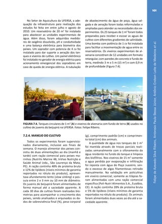 FelipedeAzevedoSilvaRibeiro,AmbrosioPaulaBessaJúnior,AntônioEndsonLeitedeMedeirosetal.
101
No Setor de Aquicultura da UFERSA, a ade-
quação da infraestrutura para realização dos
estudos foi feita em entre julho e agosto de
2010. Um reservatório de 20 m3
foi instalado
para abastecer as unidades experimentais de
água. Além disso, foram adquiridos medido-
res de oxigênio dissolvido, pH e condutividade
e uma balança eletrônica para biometria dos
peixes. Um soprador com potencia de 4 cv foi
instalado para dar suporte a aeração dos tan-
ques e viveiros de cultivo. Um painel eletrônico
foi instalado no gerador de energia elétrica para
acionamento emergencial dos sopradores em
caso de queda de energia elétrica. A tubulação
de abastecimento da água de poço, água sal-
gada e de aeração foram todas reformuladas e
ampliadas para atender as necessidades dos ex-
perimentos. Os 25 tanques de 1 m3
foram todos
preparados para receber e escoar as aguas de
cultivo com diferentes gradientes de salinidade.
Uma bomba com potência de 1 cv foi instalada
para facilitar a movimentação de agua entre os
reservatórios. Os viveiros experimentais de al-
venaria consistiram de 12 unidades em formato
retangular, com paredes de concreto e fundo de
terra, medindo 3 m x 5 m (15 m2
) e com 0,9 m
de profundidade (Figura 7.4).
A B
FIGURA 7.4. Tanques circulares de 1 m3
(A) e viveiros de alvenaria com fundo de terra (B) usados no
cultivo de juvenis do beijupirá na UFERSA. Fotos: Felipe Ribeiro.
7.2.4. MANEJO DO CULTIVO
Todos os experimentos foram supervisio-
nados diariamente, inclusive aos finais de
semana. O manejo alimentar dos peixes con-
sistiu de duas alimentações ao dia (manhã e
tarde) com ração comercial para peixes ma-
rinhos (Nutrilis Marine 48, InVivo Nutrição e
Saúde Animal Ltda., São Lourenço da Mata,
PE). A ração continha 48% de proteína bruta
e 12% de lipídeos (níveis mínimos de garantia
reportados no rótulo do produto), apresen-
tava afundamento lento (slow sinking) e pos-
suía entre 2 e 3 mm ou 10 mm de diâmetro.
Os juvenis de beijupirá foram alimentados de
forma manual até a saciedade aparente. A
cada 30 dias de cultivo foram realizadas bio-
metrias para acompanhar o crescimento dos
peixes, sendo analisados e arquivados os da-
dos de sobrevivência final (%), peso corporal
(g), comprimento padrão (cm) e comprimen-
to total (cm) dos animais.
A qualidade de água nos tanques de 1 m3
foi mantida através de trocas parciais reali-
zadas semanalmente com o sifonamento da
água residente no fundo do tanque e limpeza
dos biofiltros. Nos viveiros de 15 m2
somente
a agua perdida por evaporação e infiltração
foi reposta com água do Poço Juazeiro, sen-
do o excesso de algas filamentosas retirado
manualmente. Na validação em policultivo
em viveiro comercial, somente as tilápias fo-
ram alimentadas com uma ração comercial
específica (Poli-Nutri Alimentos S.A., Eusébio,
CE). A ração continha 28% de proteína bruta
e 5% de lipídeos (níveis mínimos de garantia
reportados no rótulo do produto). Os animais
foram alimentados duas vezes ao dia até a sa-
ciedade aparente.
 