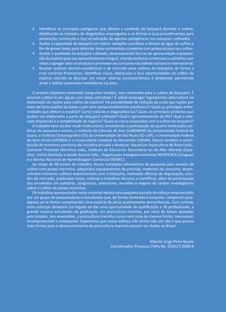2.	 Identificar os principais patógenos que afetam a sanidade do beijupirá durante o cultivo,
detalhando os métodos de diagnóstico empregados e as formas e (ou) procedimentos para
prevenção, contenção e (ou) erradicação de agentes patogênicos nos estoques cultivados.
3.	 Avaliar a capacidade do beijupirá em tolerar variações osmóticas e iônicas da água de cultivo a
fim de prover bases para delimitar áreas continentais e costeiras com potencial para seu cultivo.
4.	 Avaliar a qualidade do beijupirá cultivado, desenvolvendo formas de apresentação e prepara-
ção da espécie para seu aproveitamento integral, criando atributos comerciais e culinários com
vistas a agregar valor ao produto e promover seu consumo nas esferas nacional e internacional.
5.	 Realizar análises técnico-econômicas e de mercado para cultivos do beijupirá, de forma a
criar cenários financeiros, identificar riscos, obstáculos e (ou) oportunidades no cultivo da
espécie visando se alcançar um maior retorno socioeconômico e ambiental, permitindo
atrair e balizar potenciais investidores na área.
O projeto objetivou responder perguntas simples, mas relevantes para o cultivo do beijupirá. É
possível cultiva-lo em águas com baixa salinidade? É viável empregar ingredientes alternativos na
elaboração de rações para cultivo da espécie? Há possibilidade de redução do custo das rações por
meio de formulações de baixo custo sem comprometimento zootécnico? Quais as principais enfer-
midades que afetam a espécie? Como trata-las e diagnostica-las? Quais os principais produtos que
podem ser elaborados a partir do beijupirá cultivado? Qual o aproveitamento do filé? Qual o mer-
cado disponível e a rentabilidade do negócio? Quais os riscos associados com o cultivo do beijupirá?
O trabalho teve caráter multi-institucional, envolvendo a participação de quatro instituições pú-
blicas de pesquisa e ensino, o Instituto de Ciências do Mar (LABOMAR) da Universidade Federal do
Ceará, o Instituto Oceanográfico (IO) da Universidade de São Paulo (IO-USP), a Universidade Federal
do Semi-Árido (UFERSA) e a Universidade Estadual do Maranhão (UEMA). Houve também a contri-
buição de inúmeros parceiros da iniciativa privada a destacar: Aquarium Aquicultura do Brasil Ltda.,
Camanor Produtos Marinhos Ltda., Instituto de Educación Secundaria les de Aller Moreda (Espa-
nha), InVivo Nutrição e Saúde Animal Ltda., Organização Intergovernamental INFOPESCA (Uruguai)
e o Serviço Nacional de Aprendizagem Comercial (SENAC).
Ao longo de 48 meses de trabalho, foram instalados laboratórios de pesquisa para ensaios de
cultivo com peixes marinhos, adquiridos equipamentos de precisão, materiais de consumo, desen-
volvidos inúmeros cultivos experimentais com o beijupirá, realizadas oficinas de degustação, estu-
dos de mercado, publicadas notas, noticias e trabalhos técnicos e científicos, além da participação
dos envolvidos em palestras, congressos, seminários, reuniões e viagens de caráter investigatório
sobre o cultivo de peixes marinhos.
Os trabalhos apresentados neste material retrata uma pequena parcela do esforço empreendido
por um grupo de pesquisadores e estudantes que, de forma obstinada e conjunta, romperam para-
digmas ao se tentar compreender uma espécie de peixe praticamente desconhecida. Com certeza,
estes esforços deixaram um legado ao dar uma oportunidade de qualificação a 30 profissionais, a
grande maioria estudantes de graduação, em piscicultura marinha, por meio de bolsas apoiadas
pelo projeto. Aos envolvidos, a piscicultura marinha nunca será vista da mesma forma, inacessível,
incompreensível e inexequível. Esperamos que nosso esforço não tenha sido em vão e que passos
mais firmes para o desenvolvimento da piscicultura marinha possam ser dados no Brasil.
Alberto Jorge Pinto Nunes
Coordenador, Processo CNPq No. 559527/2009-8
 