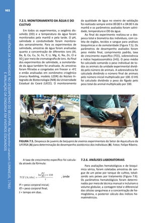INFLUÊNCIADASALINIDADENODESEMPENHODOBEIJUPIRÁ,Rachycentroncanadum(LINNAEUS,1766)
EAVALIAÇÃODAENGORDAEMVIVEIROSESCAVADOS
102
7.2.5. MONITORAMENTO DA ÁGUA E DO
CULTIVO
Em todos os experimentos, o oxigênio dis-
solvido (OD) e a temperatura da água foram
monitorados pela manhã e pela tarde. O pH,
salinidade e condutividade foram monitora-
dos semanalmente. Para os experimentos de
salinidade, amostras de água foram analisadas
quanto a concentração de diferentes íons (Al,
Ba, B, Ca, Cu, Sr, Fe, P, Li, Mg, K, Na, Zn, Cl e
SO4
) por meio de cromatografia de íons. Ao final
dos experimentos de salinidade, a osmolarida-
de da água também foi analisada. As amostras
foram filtradas e congeladas em freezer a -4o
C
e então analisadas em osmômetro criogênico
(marca Roebling, modelo 12DR) do Núcleo In-
tegrado de Biotecnologia (NIB) da Universidade
Estadual do Ceará (UECE). O monitoramento
da qualidade de água no viveiro de validação
foi realizado sempre entre 00:00 h e 04:00 h da
manhã e os parâmetros avaliados foram salini-
dade, temperatura e OD da água.
Ao final do experimento realizou-se a des-
pesca total e biometria dos indivíduos, com co-
leta de órgãos, tecidos e sangue para análises
bioquímicas e de osmolaridade (Figura 7.5). Os
parâmetros de desempenho avaliados foram
peso médio final, comprimento padrão, taxa
de crescimento específico (TCE), sobrevivência
e índice hepatossomático (IHS). O peso médio
foi calculado somando o peso individual de to-
dos os animais da unidade experimental dividi-
do pelo número de animais. A sobrevivência foi
calculada dividindo o número final de animais
pelo número inicial multiplicado por 100. O IHS
foi calculado dividindo o peso do fígado pelo
peso total do animal multiplicado por 100.
A B
FIGURA 7.5. Despesca de juvenis de beijupirá de viveiros experimentais do Setor de Aquicultura da
UFERSA (A) para determinação do desempenho zootécnico dos indivíduos (B). Fotos: Felipe Ribeiro.
A taxa de crescimento específico foi calcula-
da através da fórmula:
, onde
Pi = peso corporal inicial;
Pf = peso corporal final;
t = tempo em dias.
7.2.6. ANÁLISES LABORATORIAIS
Para avaliações hematológicas e de bioquí-
mica sérica, foram coletadas amostras de san-
gue de um peixe por tanque de cultivo, totali-
zando seis peixes por tratamento (Figura 7.6).
Os parâmetros hematológicos foram determi-
nados por meio de técnica manual e incluíram o
volume globular, a contagem total e diferencial
das células sanguíneas e a concentração de he-
moglobina, e posterior cálculo dos índices he-
matimétricos.
 