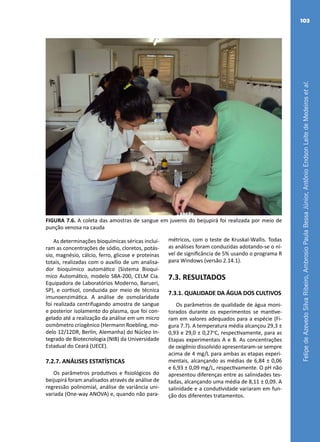 FelipedeAzevedoSilvaRibeiro,AmbrosioPaulaBessaJúnior,AntônioEndsonLeitedeMedeirosetal.
103
FIGURA 7.6. A coleta das amostras de sangue em juvenis do beijupirá foi realizada por meio de
punção venosa na cauda
As determinações bioquímicas séricas incluí-
ram as concentrações de sódio, cloretos, potás-
sio, magnésio, cálcio, ferro, glicose e proteínas
totais, realizadas com o auxílio de um analisa-
dor bioquímico automático (Sistema Bioquí-
mico Automático, modelo SBA-200, CELM Cia.
Equipadora de Laboratórios Moderno, Barueri,
SP), e cortisol, conduzida por meio de técnica
imunoenzimática. A análise de osmolaridade
foi realizada centrifugando amostra de sangue
e posterior isolamento do plasma, que foi con-
gelado até a realização da análise em um micro
osmômetro criogênico (Hermann Roebling, mo-
delo 12/12DR, Berlin, Alemanha) do Núcleo In-
tegrado de Biotecnologia (NIB) da Universidade
Estadual do Ceará (UECE).
7.2.7. ANÁLISES ESTATÍSTICAS
Os parâmetros produtivos e fisiológicos do
beijupirá foram analisados através de análise de
regressão polinomial, análise de variância uni-
variada (One-way ANOVA) e, quando não para-
métricos, com o teste de Kruskal-Wallis. Todas
as análises foram conduzidas adotando-se o ní-
vel de significância de 5% usando o programa R
para Windows (versão 2.14.1).
7.3. RESULTADOS
7.3.1. QUALIDADE DA ÁGUA DOS CULTIVOS
Os parâmetros de qualidade de água moni-
torados durante os experimentos se mantive-
ram em valores adequados para a espécie (Fi-
gura 7.7). A temperatura média alcançou 29,3 ±
0,93 e 29,0 ± 0,27o
C, respectivamente, para as
Etapas experimentais A e B. As concentrações
de oxigênio dissolvido apresentaram-se sempre
acima de 4 mg/L para ambas as etapas experi-
mentais, alcançando as médias de 6,84 ± 0,06
e 6,93 ± 0,09 mg/L, respectivamente. O pH não
apresentou diferenças entre as salinidades tes-
tadas, alcançando uma média de 8,11 ± 0,09. A
salinidade e a condutividade variaram em fun-
ção dos diferentes tratamentos.
 