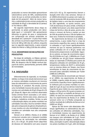 INFLUÊNCIADASALINIDADENODESEMPENHODOBEIJUPIRÁ,Rachycentroncanadum(LINNAEUS,1766)
EAVALIAÇÃODAENGORDAEMVIVEIROSESCAVADOS
110
produzidos na menor densidade apresentaram
sobrevivência acima de 90%, estatisticamente
maior do que os animais produzidos na densi-
dade de 0,6 peixes/m2
. Além de menor tama-
nho, a sobrevivência dos animais produzidos na
salinidade de 30 g/L e densidade de 0,3 peixes/
m2
foi inferior a 80%.
No segundo experimento dessa etapa ex-
perimental, os peixes produzidos com densi-
dade igual a 1 animal/m2
não apresentaram
diferença no ganho de peso e comprimento
em comparação aos animais produzidos na
densidade de 2 peixes/m2
. O peso final médio
dos animais no primeiro experimento ficou em
torno de 500 g (185 dias de cultivo), enquanto
que no segundo experimento, o peso corporal
médio foi inferior a 300 g (150 dias de cultivo).
7.3.5. DESEMPENHO DO BEIJUPIRÁ EM
POLICULTIVO
Na etapa de validação, as tilápias apresen-
taram peso médio de 800 g e sobrevivência de
90%. Na despesca não foi obtido nenhum bei-
jupirá do viveiro, apresentando, portanto 100%
de mortalidade.
7.4. DISCUSSÃO
Diferentemente do esperado, os resultados
obtidos na Etapa A do estudo demonstram que
as maiores salinidades resultaram em menores
taxas de sobrevivência e crescimento de juvenis
do beijupirá, R. canadum. No estudo, ocorreu
uma mortalidade massiva dos peixes nos trata-
mentos com salinidades de 45 g/L (Etapa A) e 35
g/L (Etapa B). Alguns dos sintomas observados
nestes animais foram associados a um estres-
se hipersalino. Dentre estes sinais, observou-se
magreza, nadadeiras erodidas, feridas na pele
e descoloração atípica nos peixes mantidos nas
salinidades mais altas. Ocorreu também infesta-
ção pelo ectoparasita do gênero Amyloodinium,
o que resultou em alta mortalidade nos peixes
mantidos em salinidade mais alta comparado
aos demais.
Denson et al. (2003) e Resley et al. (2006)
conduziram estudos com o beijupirá mantidos
em sistemas de recirculação nas salinidades
de 5, 15 e 30 g/L. Os peixes foram adquiridos
de desovas em laboratório com peso corporal
entre 6,0 e 8,5 g. Os experimentos tiveram a
duração entre oito e dez semanas. Denson et
al. (2003) alimentaram os peixes com ração co-
mercial contendo 44% de proteína bruta e 20%
de lipídeos totais a uma taxa de arraçoamento
de 10% regredindo, na quinta semana, para
7,5% da biomassa em peso úmido. Já Resley et
al. (2006) formularam uma dieta experimental
à base de farinha e óleo de peixe, premix vita-
mínico e mineral, de forma a manter um teor
de 53% de proteína bruta e 13% de lipídeos em
base seca. A dieta foi ministrada à saciedade.
No experimento de Denson et al. (2003), o
comprimento, o peso médio final e a taxa de
crescimento específica dos juvenis de beijupi-
rá cultivados a 5 g/L foram significativamente
menores do que os mesmos parâmetros nos
peixes cultivados em 15 e 30 g/L, tendo sido
diretamente proporcionais à salinidade. Segun-
do os autores, as taxas de crescimento especí-
fico (0,51%/dia em 5 g/L; 1,98%/dia em 15 g/L
e 2,46%/dia em 30 g/L) foram relativamente
baixas ao reportado (7,3%/dia) para juvenis de
beijupirás cultivados em salinidades de 35 g/L,
temperaturas médias de 28,9°C e alimentados
com as mesmas dietas em Taiwan, mas foram
semelhantes às taxas de crescimento do bar-
ramundi (Lates calcarifer) relatadas por Tucker
(1989) de 2,49%/dia.
Diferentemente do encontrado por Denson
et al. (2003), nos experimentos de Resley et
al. (2006), o ganho médio de peso e a taxa de
crescimento específico foram significativamen-
te melhores para os peixes mantidos na salini-
dade de 5 g/L do que nos demais tratamentos.
O ganho de peso médio nos seus experimentos
chegou a 103 g contra 39,1 g para os peixes cul-
tivados em 30 g/L no trabalho de Denson et al.
(2003). As taxas de crescimento específico mé-
dias nos experimentos de Resley et al. (2006)
variaram entre 5,2 e 4,7%/dia comparado ao
melhor resultado de 2,46%/dia de Denson et al.
(2003) em 30 g/L.
Apesar de não terem sido detectadas dife-
renças significativas na sobrevivência dos pei-
xes cultivados em diferentes salinidades, hou-
ve mortalidade massiva nos experimentos de
Denson et al. (2003) e de Resley et al. (2006)
nos tanques com salinidades de 5 g/L. Foram
observados sinais de magreza, nadadeiras ero-
didas, ulcerações na pele e descoloração atípica
nos peixes mantidos em 5 g/L, além de letargia
 