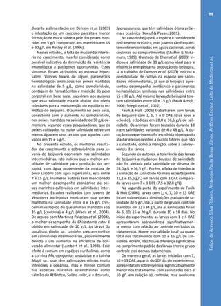 FelipedeAzevedoSilvaRibeiro,AmbrosioPaulaBessaJúnior,AntônioEndsonLeitedeMedeirosetal.
111
durante a alimentação em Denson et al. (2003)
e infestação de um coccídeo parasita e menor
formação de muco sobre a pele dos peixes man-
tidos em 5 g/L comparado aos mantidos em 15
e 30 g/L em Resley et al. (2006).
Nestes estudos, a falta de muco não interfe-
riu no crescimento, mas foi considerado como
possível indicativo da diminuição da resistência
imunológica a patógenos oportunistas. Esses
sintomas foram atribuídos ao estresse hipos-
salino. Valores baixos de alguns parâmetros
hematológicos analisados nos peixes mantidos
na salinidade de 5 g/L, como osmolaridade,
contagem de hematócritos e medição do peso
corporal em base seca, sugeriram aos autores
que essa salinidade estaria abaixo dos níveis
toleráveis para a manutenção do equilíbrio os-
mótico do beijupirá. O aumento no peso seco,
consistente com o aumento na osmolaridade,
nos peixes mantidos na salinidade de 30 g/L de-
monstra, segundo esses pesquisadores, que os
peixes cultivados na maior salinidade retiveram
menos água em seus tecidos que aqueles culti-
vados em 15 e 5 g/L.
No presente estudo, os melhores resulta-
dos de crescimento e sobrevivência para ju-
venis do beijupirá ocorreram nas salinidades
intermediárias. Isto indicou que a melhor am-
plitude de salinidade para produção do bei-
jupirá, com água proveniente da mistura de
poço salobro com água hipersalina, está entre
7 e 15 g/L. Inúmeros autores têm mencionado
um melhor desempenho zootécnico de pei-
xes marinhos cultivados em salinidades inter-
mediárias. Estudos realizados com juvenis de
Veraspers variegatus mostraram que peixes
mantidos na salinidade entre 8 e 16 g/L cres-
cem mais rápido do que animais mantidos sob
35 g/L (controle) e 4 g/L (Wada et al., 2004).
De acordo com Martı́nez-Palacios et al. (2004),
o melhor desempenho da Chirostoma estor é
obtido em salinidade de 10 g/L. As larvas do
bacalhau, Gadus sp., também crescem melhor
em salinidades intermediarias, provavelmente
devido a um aumento na eficiência da con-
versão alimentar (Lambert et al., 1994). Esse
efeito é comum em espécies eurihalinas, como
a corvina Micropogonias undulatus e a tainha
Mugil sp., que têm salinidades ótimas muito
inferiores a oceânica, mas é menos comum
nas espécies marinhas estenohalinas como
salmão do Atlântico, Salmo salar, e a dourada,
Sparus aurata, que têm salinidade ótima próxi-
ma a oceânica (Boeuf & Payan, 2001).
No caso do beijupirá, a espécie é considerada
tipicamente oceânica, mas juvenis são frequen-
temente encontrados em águas costeiras, zonas
costeiras ou compartimentos (Shaffer & Naka-
mura, 1989). O estudo de Chen et al. (2009) in-
dicou a salinidade de 30 g/L como ideal para a
eficiência energética na produção do beijupirá.
Já o trabalho de Denson et al. (2003) indicou a
possibilidade de cultivo da espécie em salini-
dades intermediarias, já que o beijupirá apre-
sentou desempenho zootécnico e parâmetros
hematológicos similares nas salinidades entre
15 e 30 g/L. Até mesmo larvas de beijupirá tole-
ram salinidades entre 12 e 15 g/L (Faulk & Holt,
2006; Stieglitz et al., 2012).
Faulk & Holt (2006) trabalharam com larvas
de beijupirá com 3, 5, 7 e 9 DAE (dias após a
eclosão), eclodidas em 28,0 e 36,5 g/L de sali-
nidade. Os animais foram testados durante 18
h em salinidades variando de 4 a 48 g/L. A du-
ração do experimento foi escolhida objetivando
afastar efeitos devidos a outros fatores que não
a salinidade, como a inanição, sobre a sobrevi-
vência das larvas.
Segundo os autores, a tolerância das larvas
de beijupirá a mudanças bruscas de salinidade
não foi afetada pela salinidade de desova de
28,0 g/L e 36,5 g/L. Porém, a faixa de tolerância
à variação de salinidade foi mais estreita (entre
21,1 e 35,6 g/L) em larvas com 3 DAE compara-
da larvas com 7 e 9 DPE (7,5 a 32,8 g/L).
Na segunda parte do experimento de Faulk
& Holt (2006), larvas com 1, 4, 7, 10 e 13 DAE
foram submetidas a diminuições graduais de sa-
linidade de 5 g/L/dia, a partir de grupos controle
mantidos em 32 a 34 g/L, até as salinidades finais
de 5, 10, 15 e 20 g/L durante 10 a 18 dias. No
início do experimento, as larvas com 1 e 4 DAE
apresentaram sobrevivência significativamen-
te menor com relação ao controle em todos os
tratamentos. Houve mortalidade total ou quase
total nos tratamentos com 10 e 15 g/L de sali-
nidade. Porém, não houve diferença significativa
no comprimento padrão das larvas entre o grupo
controle e os demais tratamentos.
De maneira geral, as larvas iniciadas com 7,
10 e 13 DAE, a partir do 10º dia do experimento,
apresentaram sobrevivência significativamente
menor nos tratamentos com salinidades de 5 e
10 g/L em relação ao controle, mas nenhuma
 