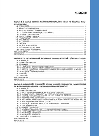 SUMÁRIO
Capítulo 1. O CULTIVO DE PEIXES MARINHOS TROPICAIS, COM ÊNFASE NO BEIJUPIRÁ, Rachy-
centron canadum
1.1. INTRODUÇÃO........................................................................................................................ 1
1.2. A PISCICULTURA MARINHA................................................................................................... 2
1.3. ASPECTOS BIOLÓGICOS DO BEIJUPIRÁ.................................................................................. 3
1.3.1. TAXONOMIA E DISTRIBUIÇÃO GEOGRÁFICA................................................................... 3
1.3.2. IDADE E CRESCIMENTO................................................................................................... 4
1.4. ACASALAMENTO E DESOVA................................................................................................... 5
1.5. LARVICULTURA...................................................................................................................... 8
1.6. ALEVINAGEM....................................................................................................................... 10
1.7. ENGORDA............................................................................................................................ 10
1.8. RAÇÃO E ALIMENTAÇÃO...................................................................................................... 13
1.9. DESEMPENHO ZOOTÉCNICO............................................................................................... 14
1.10. CONCLUSÃO E PERSPECTIVAS............................................................................................ 16
AGRADECIMENTOS........................................................................................................................ 18
REFERÊNCIAS................................................................................................................................. 18
Capítulo 2. CULTIVO DO BEIJUPIRÁ, Rachycentron canadum, NO VIETNÃ: LIÇÕES PARA O BRASIL
2.1. INTRODUÇÃO...................................................................................................................... 21
2.2. MATERIAIS E MÉTODOS....................................................................................................... 22
2.3. RESULTADOS........................................................................................................................ 22
2.3.1. A REALIDADE DA PRODUÇÃO DO BEIJUPIRÁ................................................................. 22
2.3.2. O EFEITO ECONÔMICO DOS PARÂMETROS ZOOTÉCNICOS E DO PREÇO DE VENDA..... 24
2.3.3. AS LIMITAÇÕES DO MERCADO...................................................................................... 25
2.4. DISCUSSÃO.......................................................................................................................... 26
2.5. CONCLUSÃO........................................................................................................................ 27
AGRADECIMENTOS........................................................................................................................ 27
REFERÊNCIAS................................................................................................................................. 28
Capítulo 3. IMPLANTAÇÃO E VALIDAÇÃO DE UMA UNIDADE EXPERIMENTAL PARA PESQUISAS
DE NUTRIÇÃO COM JUVENIS DE PEIXES MARINHOS NO LABOMAR/UFC
3.1. INTRODUÇÃO...................................................................................................................... 29
3.2. MATERIAIS E MÉTODOS....................................................................................................... 30
3.2.1. LOCAL DO ESTUDO E ESTRUTURA DE CULTIVO EXISTENTE........................................... 30
3.2.2. PROJETO DE INFRAESTRUTURA DO SISTEMA DE CULTIVO DE PEIXES........................... 30
3.2.3. OBRAS DE CONSTRUÇÃO CIVIL...................................................................................... 33
3.2.4. SISTEMAS DE ABASTECIMENTO E DRENAGEM DE ÁGUA E ABASTECIMENTO DE AR.... 34
3.2.5. MONTAGEM DOS TANQUES DE CULTIVO...................................................................... 36
3.2.6. VALIDAÇÃO HIDRÁULICA E BIOLÓGICA DO SISTEMA DE CULTIVO................................ 37
3.2.7. ANÁLISE ESTATÍSTICA..................................................................................................... 38
3.3. RESULTADOS E DISCUSSÃO.................................................................................................. 38
3.3.1. INVESTIMENTOS COM INSTALAÇÃO E MONTAGEM DO SISTEMA................................. 38
3.3.2. ADEQUAÇÃO HIDRÁULICA............................................................................................. 40
3.3.3. ADEQUAÇÃO BIOLÓGICA............................................................................................... 41
3.4. CONCLUSÃO E PERSPECTIVAS.............................................................................................. 46
AGRADECIMENTOS........................................................................................................................ 47
REFERÊNCIAS................................................................................................................................. 47
 