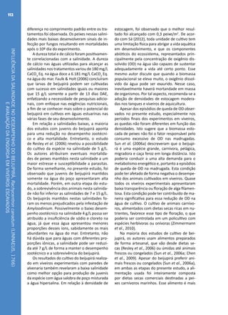 INFLUÊNCIADASALINIDADENODESEMPENHODOBEIJUPIRÁ,Rachycentroncanadum(LINNAEUS,1766)
EAVALIAÇÃODAENGORDAEMVIVEIROSESCAVADOS
112
diferença no comprimento padrão entre os tra-
tamentos foi observada. Os peixes nessas salini-
dades mais baixas desenvolveram sinais de in-
fecção por fungos resultando em mortalidades
após o 10º dia do experimento.
A dureza total e de cálcio foram positivamen-
te correlacionadas com a salinidade. A dureza
de cálcio nas águas utilizadas para alcançar as
salinidades nos tratamentos variou de 180 mg/L
CaCO3
Eq. na água doce a 6.181 mg/L CaCO3
Eq.
na água do mar. Faulk & Holt (2006) concluíram
que larvas de beijupirá podem ser cultivadas
com sucesso em salinidades iguais ou maiores
que 15 g/L somente a partir de 13 dias DAE,
enfatizando a necessidade de pesquisas adicio-
nais, com enfoque nas exigências nutricionais,
a fim de se conhecer mais sobre o potencial do
beijupirá em cultivos em águas estuarinas nas
várias fases de seu desenvolvimento.
Em relação a salinidades baixas, a maioria
dos estudos com juvenis do beijupirá aponta
para uma redução no desempenho zootécni-
co e alta mortalidade. Entretanto, o estudo
de Resley et al. (2006) revelou a possibilidade
do cultivo da espécie na salinidade de 5 g/L.
Os autores atribuíram eventuais mortalida-
des de peixes mantidos nesta salinidade a um
maior estresse e susceptibilidade a parasitas.
De forma semelhante, no presente estudo, foi
observado que juvenis de beijupirá mantidos
somente na água do poço apresentaram alta
mortalidade. Porém, em outra etapa do estu-
do, a sobrevivência dos animais nesta salinida-
de não foi inferior as salinidades de 7 e 15 g/L.
Os beijupirás mantidos nestas salinidades fo-
ram os menos prejudicados pela infestação de
Amyloodinium. Possivelmente o baixo desem-
penho zootécnico na salinidade 4 g/L possa ser
atribuído a insuficiência de sódio e cloreto na
água, já que essa água apresentou menores
proporções desses íons, sabidamente os mais
abundantes na água do mar. Entretanto, não
há dúvida que para águas com diferentes pro-
porções iônicas, a salinidade pode ser reduzi-
da até 7 g/L de forma a manter o desempenho
zootécnico e a sobrevivência do beijupirá.
Os resultados do cultivo do beijupirá realiza-
do em viveiros experimentais com paredes de
alvenaria também revelaram a baixa salinidade
como melhor opção para produção de juvenis
da espécie com água salobra de poço misturada
a água hipersalina. Em relação à densidade de
estocagem, foi observado que o melhor resul-
tado foi alcançado com 0,3 peixe/m2
. De acor-
do com Sá (2012), toda unidade de cultivo tem
uma limitação física para abrigar a vida aquática
em desenvolvimento, e que os componentes
abióticos do ecossistema, representados prin-
cipalmente pela concentração de oxigênio dis-
solvido (OD) na água são capazes de sustentar
adequadamente a vida até certo ponto. Esse
mesmo autor discute que quando a biomassa
populacional se eleva muito, o oxigênio dissol-
vido da água pode ser exaurido. Nesse caso,
inevitavelmente haverá mortandade em massa
de organismos. Por tal aspecto, recomenda-se a
adoção de densidades de estocagem modera-
das nos tanques e viveiros de aquicultura.
Apesar dos episódios de queda de OD obser-
vados no presente estudo, especialmente nos
períodos finais dos experimentos em viveiros,
as quedas não foram diferentes em função das
densidades. Isto sugere que a biomassa esto-
cada de peixes não foi o fator responsável pelo
consumo excessivo de OD nas madrugadas.
Sun et al. (2006a) descreveram que o beijupi-
rá é uma espécie grande, carnívora, pelágica,
migradora e caça feroz em longa distância. Isto
poderia conduzir a uma alta demanda para o
metabolismo energético e, portanto a episódios
de queda de OD na madrugada. Esta condição
pode ter afetado de forma negativa o desempe-
nho dos animais cultivados em viveiros. Quase
todos os viveiros experimentais apresentaram
baixa transparência ou floração de alga filamen-
tosa. Esta condição pode ter contribuído de ma-
neira significativa para essa redução de OD na
água de cultivo. O cultivo de animais carnívo-
ros, alimentados com dietas secas ricas em nu-
trientes, favorece esse tipo de floração, o que
poderia ser controlada em um policultivo com
espécies herbívoras ou onívoras (Zimmermann
et al., 2010).
Na maioria dos estudos de cultivo de bei-
jupirá, os autores usam alimentos preparados
de forma artesanal, que vão desde dietas se-
cas (Resley et al., 2006) ou úmidas até animais
frescos ou congelados (Sun et al., 2006a; Chen
et al., 2009). Apesar do beijupirá preferir ani-
mais frescos ou congelados (Sun et al., 2006a),
em ambas as etapas do presente estudo, a ali-
mentação usada foi inteiramente composta
por dietas secas comerciais destinadas a pei-
xes carnívoros marinhos. Esse alimento é mais
 