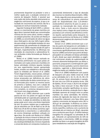 FelipedeAzevedoSilvaRibeiro,AmbrosioPaulaBessaJúnior,AntônioEndsonLeitedeMedeirosetal.
113
prontamente disponível ao produtor e seria a
melhor opção para a produção comercial em
viveiros do beijupirá. Porém, é possível que
esta ração não tenha atendido inteiramente as
exigências nutricionais da espécie, já que a ve-
locidade de crescimento dos animais não foi a
esperada em nenhum tratamento realizado.
Segundo Forsberg & Neill (1997), a sobrevi-
vência e o crescimento de peixes marinhos em
água doce é possível desde que concentrações
mínimas de íons como cálcio, cloreto e magné-
sio estejam presentes. De acordo com Resley et
al. (2006), as concentrações de cálcio nas águas
doce (56,8 ppm) e do mar (325,3 ppm) utiliza-
das para atingir as salinidades testadas em seus
experimentos são semelhantes às relatadas por
Denson et al. (2003) naquele estudo (41 ppm e
299 ppm, respectivamente). As diferenças nos
resultados de crescimento e sobrevivência fo-
ram atribuídas à dieta formulada por Resley et
al. (2006).
Resley et al. (2006) haviam realizado ex-
perimentos preliminares nos quais peixes ali-
mentados com ração comercial e mantidos em
baixas salinidades similares àquelas testadas
em seus experimentos haviam apresentado
lesões, erosões nas nadadeiras e descoloração
iguais às relatadas por Denson et al. (2003).
Foram diagnosticadas, nesses peixes, osteope-
nia e lesões musculares consistentes com sin-
tomas provocados por deficiência de cálcio.
Após a substituição da dieta comercial por ou-
tra formulada para manter os mesmos teores
de proteína e lipídeos, mas com a adição de
mistura de quelato mineral e premix vitamí-
nico completo, os sintomas desapareceram e
não foram mais diagnosticados.
Gatlin et al. (1992) observam que a perda
passiva de íons nos peixes em águas de baixa
salinidade pode ser superada pela captação ati-
va de íons. A adição de eletrólitos na dieta dos
peixes pode servir como uma fonte importante
de íons. Os autores relatam que a suplementa-
ção de eletrólitos em 2% de NaCl ou de 2% de
NaCl mais 2% de KCl nas dietas aumentou signi-
ficativamente o crescimento e a sobrevivência
da corvina (Sciaenops ocellatus) cultivada em
água doce. De acordo com Resley et al. (2006),
a quelação da mistura mineral na dieta por eles
formulada para os beijupirás pode ter aumenta-
do a biodisponibilidade dos minerais impedindo
a conversão destes em compostos insolúveis ou
aumentando diretamente a taxa de absorção
dos mesmos no intestino (Davis & Gatlin, 1996).
Ainda, segundo esses pesquisadores, a pre-
sença de colecalciferol no premix vitamínico
pode ter disponibilizado mais 1,25-dihidro-
xicolecalciferol (vitamina D) para os peixes e
auxiliado na manutenção dos níveis séricos
de cálcio. Tanto a truta arco-íris (Oncorhyn-
chus mykiss) como o bagre-do-canal (Ictalurus
punctatus) com sintomas de deficiência simila-
res àqueles apresentados pelos beijupirás no
experimento preliminar de Resley et al. (2006)
demonstraram exigência de vitamina D na die-
ta (Lovell, 1998).
Denson et al. (2003) concluíram que o cul-
tivo de juvenis de beijupirás em salinidades in-
termediárias de 15 g/L é possível embora com
crescimento significativamente mais lento. Res-
ley et al. (2006) concluíram que juvenis de beiju-
pirá podem ser cultivados em baixas salinidades
(5 g/L), desde que sejam atendidos as exigên-
cias nutricionais através da suplementação de
minerais altamente biodisponíveis nas dietas e,
para tanto, propuseram a combinação de suple-
mentos minerais quelados e premix vitamínicos
completos, sugerindo a determinação dessas
exigências exatas em trabalhos futuros.
Chen et al. (2009) trabalharam com juvenis
de beijupirá com peso médio inicial de 17,58
g nas salinidades de 5, 10, 15, 20, 25, 30 e 35
g/L. Os animais foram alimentados à sacieda-
de com lula crua (72% de proteína bruta, 23%
de lipídios, 5% em cinzas e 26,4 kJ de energia/
kg, todos a base seca) por 15 dias. Não foram
encontradas variações significativas no consu-
mo diário de alimento, produção fecal e diges-
tibilidade aparente de energia entre os peixes
mantidos nas várias salinidades. No entanto,
análises de regressão das taxas de crescimen-
to específico indicaram uma faixa ótima para
máximo crescimento do beijupirá entre 28,5 e
29,9 g/L de salinidade. A eficiência na conver-
são alimentar, seguindo as tendências do cresci-
mento específico, melhorou com o aumento da
salinidade até um máximo em 30 g/L, decaindo
com o acréscimo para 35 g/L. O melhor balanço
energético foi conseguido na salinidade de 30
g/L, indicando um aproveitamento de 32% de
energia para o crescimento, 2,88% de energia
perdida nas fezes e um gasto energético de 65%
para metabolismo e excreção de nitrogênio.
 