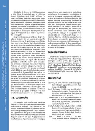 INFLUÊNCIADASALINIDADENODESEMPENHODOBEIJUPIRÁ,Rachycentroncanadum(LINNAEUS,1766)
EAVALIAÇÃODAENGORDAEMVIVEIROSESCAVADOS
114
O trabalho de Chen et al. (2009) sugere que
a faixa ótima de salinidade para o cultivo de
juvenis de beijupirá seria de 28,5 a 30 g/L. Em
suas conclusões, eles citam estudos de vários
autores demonstrando que o efeito da salinida-
de no crescimento e no balanço energético para
uma determinada espécie de peixes depende,
também, do nível de arraçoamento, da compo-
sição das dietas, do tamanho dos indivíduos, da
densidade de estocagem, da temperatura da
água, do fotoperíodo e do método experimen-
tal empregado.
No presente estudo, a validação da produ-
ção de beijupirá em um viveiro comercial foi
feito em sistema de policultivo com tilápias.
Isto ocorreu em função da indisponibilidade
de ração comercial para beijupirá na época do
estudo. Neste caso, optou-se por usar a tilá-
pia como espécie principal e o beijupirá como
espécie secundária, na qual sua alimentação
seria baseada no consumo de alevinos de ti-
lápia e outras espécies de peixes e crustáceos
presentes no viveiro. A total mortalidade do
beijupirá evidencia que algum fator durante o
período de cultivo foi decisivo para o insuces-
so. Entre esses fatores o mais provável seria a
falta de um alimento adequado, mesmo em
sistema de policultivo. De acordo com Cavalli
et al. (2011), a engorda de beijupirá em vivei-
ros dependerá da capacidade da espécie em
tolerar as condições prevalentes nestes am-
bientes, como alto material em suspensão e
variações da salinidade da água e de oxigênio
dissolvido. O estudo apresentado por Carva-
lho-Filho (2010) com salinidade entre 14 e 26
g/L e sobrevivência de 82% apontam para essa
possibilidade. Entretanto, o autor sugere uma
alta susceptibilidade da espécie a parasitas
branquiais, o que pode contribuir para altas
mortalidades em sistemas não controlados.
7.5. CONCLUSÃO
Esta pesquisa pode concluir que juvenis de
beijupirá podem ser produzidos em salinidades
intermediárias entre 7 e 15 g/L com vistas a um
melhor desempenho zootécnico e saúde dos ani-
mais com água de poço salobro e água hipersali-
na. O perfil iônico das águas usadas nesse estudo
foi diferente. O baixo desempenho zootécnico do
beijupirá cultivado em água do poço se deve a
insuficiência de algum íon essencial nessa água,
provavelmente sódio ou cloreto, e, portanto es-
tudos futuros devem avaliar a possibilidade de
produção da espécie com suplementação iônica
na água ou no alimento. Embora não tenha sido
possível mensurar o desempenho zootécnico do
beijupirá cultivado em fase única ou em duas
fases para produção de juvenis voltados para
recria, observou-se um efeito da densidade de
estocagem no desempenho dos animais pro-
duzidos em viveiros, sendo a densidade de 0,3
peixe/m2
ideal. A produção de beijupirá em vivei-
ros escavados em policultivo com tilápia não se
mostrou eficiente, entretanto, estudos futuros
devem buscar compreender quais fatores são
decisivos no sucesso desse modelo de cultivo. Os
parâmetros de qualidade de água, especialmen-
te a salinidade e o oxigênio dissolvido, tem efeito
na produção da espécie.
AGRADECIMENTOS
Este trabalho foi desenvolvido no âmbito da
Sub-Rede de Pesquisa Científica e Tecnológica
“Nutrição, Sanidade e Valor do Beijupirá, Ra-
chycentron canadum, Cultivado no Nordeste do
Brasil” (Sub-Rede Beijupirá-Nutrição-Sanida-
de-Valor-NE), apoiado com recursos aprovados
no Edital 036/2009 – Chamada 2, MCT/CNPq/
CT-AGRONEGÓCIO/MPA, Processo CNPq No.
559527/2009-8.
REFERÊNCIAS
Alderdice, D. 1988. Osmotic and ionic regula-
tion in teleost eggs and larvae. Fish Phys-
iology, 11: 163-251.
Boeuf, G., Payan, P. 2001. How should salinity
influence fish growth? Comparative Bio-
chemistry and Physiology. Toxicology &
Pharmacology, 130: 411–423
Carvalho-Filho, J. 2010. Bijupirá em viveiro de
terra. Bahia Pesca obtém bons resultados
em cultivo experimental. Panorama da
Aquicultura, 120: 46-47.
Cavalli, R.O., Domingues, E., Hamilton, S. 2011.
Desenvolvimento da produção de peixes
em mar aberto no Brasil: possibilidades e
desafios. Revista da Sociedade Brasileira
de Zootecnia, 40: 155-164.
Chang, S.L., Hsieh, C.S., Chao, Z.L., Su, M.S.
1999. Notes on artificial propagation and
 
