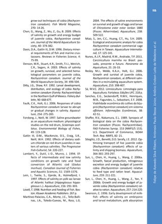 FelipedeAzevedoSilvaRibeiro,AmbrosioPaulaBessaJúnior,AntônioEndsonLeitedeMedeirosetal.
115
grow-out techniques of cobia (Rachycen-
tron canadum). Fish World Magazine,
270: 14-26.
Chen, G., Wang, Z., Wu, Z., Gu, B. 2009. Effects
of salinity on growth and energy budget
of juvenile cobia, Rachycentron canad-
um. Journal of the World Aquaculture So-
ciety, 40: 374-382.
Davis, D.A., Gatlin III, D.M. 1996. Dietary miner-
al requirements of fish and marine crus-
taceans. Reviews in Fisheries Science, 4:
75-99.
Denson, M.R., Stuart, K.R., Smith, T.I.J., Weirich,
C.R., Segars, A. 2003. Effects of salinity
on growth, survival, and selected hema-
tological parameters on juvenile cobia,
Rachycentron canadum. Journal of the
World Aquaculture Society, 34: 496-504.
Ditty, J.G., Shaw, R.F. 1992. Larval development,
distribution, and ecology of cobia Rachy-
centron canadum (Family: Rachycentridae)
in the Northern Gulf of Mexico. Fishery Bul-
letin, 90: 668-677.
Faulk, C.K., Holt, G.J. 2006. Responses of cobia
Rachycentron canadum larvae to abrupt
or gradual changes in salinity. Aquacul-
ture, 254: 275-283.
Forsberg, J., Neill, W. 1997. Saline groundwater
as an aquaculture medium: physiological
studies on the red drum, Sciaenops ocel-
latus. Environmental Biology of Fishes,
49: 119-128.
Gatlin III, D.M., MacKenzie, D.S., Craig, S.R.,
Neill, W.H. 1992. Effects of dietary sodi-
um chloride on red drum juveniles in wa-
ters of various salinities. The Progressive
Fish-Culturist, 54: 220-227.
Lambert, Y., Dutil, J.-D., Munro, J. 1994. Ef-
fects of intermediate and low salinity
conditions on growth rate and food
conversion of Atlantic cod (Gadus
morhua). Canadian Journal of Fisheries
and Aquatic Sciences, 51: 1569-1576.
Lein, I., Tveite, S., Gjerde, B., Holmefjord, I.
1997. Effects of salinity on yolk sac larvae
of Atlantic halibut (Hippoglossus hippo-
glossus L.). Aquaculture, 156: 291-303.
Lovell, T. 1998. Nutrition and Feeding of Fish. Bos-
ton: Kluwer Academic Publishers. 267 p.
Martı́nez-Palacios, C.A., Morte, J.C., Tello-Balli-
nas, J.A., Toledo-Cuevas, M., Ross, L.G.
2004. The effects of saline environments
on survival and growth of eggs and larvae
of Chirostoma estor estor Jordan 1880
(Pisces: Atherinidae). Aquaculture, 238:
509-522.
Miao, S., Jen, C.C., Huang, C.T., Hu, S.H. 2009.
Ecological and economic analysis for cobia
Rachycentron canadum commercial cage
culture in Taiwan. Aquaculture Internatio-
nal, 17: 125-141.
Nunes, A.J.P., Madrid, R.M., Andrade, T.P. 2011.
Carcinicultura marinha no Brasil: pas-
sado, presente e futuro. Panorama da
Aquicultura, 21: 26-33.
Resley, M.J., Webb, K.A.Jr., Holt, G.J. 2006.
Growth and survival of juvenile cobia,
Rachycentron canadum, at different salin-
ities in a recirculating aquaculture system.
Aquaculture, 253: 398-407.
Sá, M.V.C. 2012. Limnocultura: Limnologia para
Aquicultura. Fortaleza: Edições UFC. 218 p.
Sanches, E.G., Seckendorff, R.W.V., Henriques,
M.B., Fagundes, L., Sebastiani, E.F. 2008.
Viabilidade econômica do cultivo do biju-
pirá (Rachycentron canadum) em sistema
offshore. Informações Econômicas, 38:
42-51.
Shaffer, R.V., Nakamura, E.L. 1989. Synopsis of
biological data on the cobia Rachycen-
tron canadum (Pisces: Rachycentridae).
FAO Fisheries Synop. 153 (NMFS/S 153).
U.S. Department of Commerce, NOAA
Tech. Rep. NMFS, 82: 21.
Stieglitz, J.D., Benetti, D.D. Serafy, J.E. 2012. Op-
timizing transport of live juvenile cobia
(Rachycentron canadum): effects of sa-
linity and shipping biomass. Aquaculture,
364-365: 293-297.
Sun, L., Chen, H., Huang, L., Wang, Z. 2006a.
Growth, faecal production, nitrogenous
excretion and energy budget of juvenile
cobia (Rachycentron canadum) relative
to feed type and ration level. Aquacul-
ture, 259: 211-221.
Sun, L., Chen, H., Huang, L., Wang, Z., Yan, Y.
2006b. Growth and energy budget of ju-
venile cobia (Rachycentron canadum) rel-
ative to ration. Aquaculture, 257: 214-220.
Swanson, C. 1996. Early development of milk-
fish: effects of salinity on embryonic
and larval metabolism, yolk absorption
 