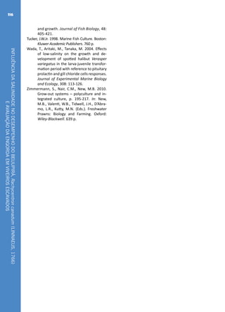 INFLUÊNCIADASALINIDADENODESEMPENHODOBEIJUPIRÁ,Rachycentroncanadum(LINNAEUS,1766)
EAVALIAÇÃODAENGORDAEMVIVEIROSESCAVADOS
116
and growth. Journal of Fish Biology, 48:
405-421.
Tucker, J.W.Jr. 1998. Marine Fish Culture. Boston:
Kluwer Academic Publishers. 760 p.
Wada, T., Aritaki, M., Tanaka, M. 2004. Effects
of low-salinity on the growth and de-
velopment of spotted halibut Verasper
variegatus in the larva-juvenile transfor-
mation period with reference to pituitary
prolactin and gill chloride cells responses.
Journal of Experimental Marine Biology
and Ecology, 308: 113-126.
Zimmermann, S., Nair, C.M., New, M.B. 2010.
Grow-out systems – polyculture and in-
tegrated culture, p. 195-217. In: New,
M.B., Valenti, W.B., Tidwell, J.H., D’Abra-
mo, L.R., Kutty, M.N. (Eds.). Freshwater
Prawns: Biology and Farming. Oxford:
Wiley-Blackwell. 639 p.
 