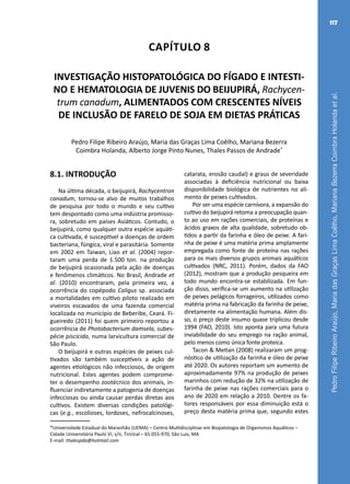 PedroFilipeRibeiroAraújo,MariadasGraçasLimaCoêlho,MarianaBezerraCoimbraHolandaetal.
117
Capítulo 8
INVESTIGAÇÃO HISTOPATOLÓGICA DO FÍGADO E INTESTI-
NO E HEMATOLOGIA DE JUVENIS DO BEIJUPIRÁ, Rachycen-
trum canadum, ALIMENTADOS COM CRESCENTES NÍVEIS
DE INCLUSÃO DE FARELO DE SOJA EM DIETAS PRÁTICAS
Pedro Filipe Ribeiro Araújo, Maria das Graças Lima Coêlho, Mariana Bezerra
Coimbra Holanda, Alberto Jorge Pinto Nunes, Thales Passos de Andrade*
*Universidade Estadual do Maranhão (UEMA) – Centro Multidisciplinar em Biopatologia de Organismos Aquáticos –
Cidade Universitária Paulo VI, s/n, Tirirical – 65.055-970, São Luis, MA
E-mail: thalespda@hotmail.com
8.1. INTRODUÇÃO
Na última década, o beijupirá, Rachycentron
canadum, tornou-se alvo de muitos trabalhos
de pesquisa por todo o mundo e seu cultivo
tem despontado como uma indústria promisso-
ra, sobretudo em países Asiáticos. Contudo, o
beijupirá, como qualquer outra espécie aquáti-
ca cultivada, é susceptível a doenças de ordem
bacteriana, fúngica, viral e parasitária. Somente
em 2002 em Taiwan, Liao et al. (2004) repor-
taram uma perda de 1.500 ton. na produção
de beijupirá ocasionada pela ação de doenças
e fenômenos climáticos. No Brasil, Andrade et
al. (2010) encontraram, pela primeira vez, a
ocorrência do copépodo Caligus sp. associada
a mortalidades em cultivo piloto realizado em
viveiros escavados de uma fazenda comercial
localizada no município de Beberibe, Ceará. Fi-
gueiredo (2011) foi quem primeiro reportou a
ocorrência de Photobacterium damsela, subes-
pécie piscicida, numa larvicultura comercial de
São Paulo.
O beijupirá e outras espécies de peixes cul-
tivados são também susceptíveis a ação de
agentes etiológicos não infecciosos, de origem
nutricional. Estes agentes podem comprome-
ter o desempenho zootécnico dos animais, in-
fluenciar indiretamente a patogenia de doenças
infecciosas ou ainda causar perdas diretas aos
cultivos. Existem diversas condições patológi-
cas (e.g., escolioses, lordoses, nefrocalcinoses,
catarata, erosão caudal) e graus de severidade
associadas à deficiência nutricional ou baixa
disponibilidade biológica de nutrientes no ali-
mento de peixes cultivados.
Por ser uma espécie carnívora, a expansão do
cultivo do beijupirá retoma a preocupação quan-
to ao uso em rações comerciais, de proteínas e
ácidos graxos de alta qualidade, sobretudo ob-
tidos a partir da farinha e óleo de peixe. A fari-
nha de peixe é uma matéria prima amplamente
empregada como fonte de proteína nas rações
para os mais diversos grupos animais aquáticos
cultivados (NRC, 2011). Porém, dados da FAO
(2012), mostram que a produção pesqueira em
todo mundo encontra-se estabilizada. Em fun-
ção disso, verifica-se um aumento na utilização
de peixes pelágicos forrageiros, utilizados como
matéria prima na fabricação da farinha de peixe,
diretamente na alimentação humana. Além dis-
so, o preço deste insumo quase triplicou desde
1994 (FAO, 2010). Isto aponta para uma futura
inviabilidade do seu emprego na ração animal,
pelo menos como única fonte proteica.
Tacon & Metian (2008) realizaram um prog-
nóstico de utilização da farinha e óleo de peixe
até 2020. Os autores reportam um aumento de
aproximadamente 97% na produção de peixes
marinhos com redução de 32% na utilização de
farinha de peixe nas rações comerciais para o
ano de 2020 em relação a 2010. Dentre os fa-
tores responsáveis por essa diminuição está o
preço desta matéria prima que, segundo estes
 